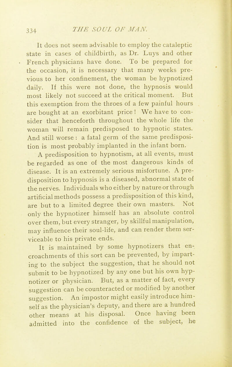 It does not seem advisable to employ the cataleptic state in cases of childbirth, as Dr. Luys and other French physicians have done. To be prepared for the occasion, it is necessary that many weeks pre- vious to her confinement, the woman be hypnotized daily. If this were not done, the hypnosis would most likely not succeed at the critical moment. But this exemption from the throes of a few painful hours are bought at an exorbitant price ! We have to con- sider that henceforth throughout the whole life the woman will remain predisposed to hypnotic states. And still worse : a fatal germ of the same predisposi- tion is most probably implanted in the infant born. A predisposition to hypnotism, at all events, must be regarded as one of the most dangerous kinds of disease. It is an extremely serious misfortune. A pre- disposition to hypnosis is a diseased, abnormal state of the nerves. Individuals who either by nature or through artificial methods possess a predisposition of this kind, are but to a limited degree their own masters. Not only the hypnotizer himself has an absolute control over them, but every stranger, by skillful manipulation, may influence their soul-life, and can render them ser- viceable to his private ends. It is maintained by some hypnotizers that en- croachments of this sort can be prevented, by impart- ing to the subject the suggestion, that he should not submit to be hypnotized by any one but his own hyp- notizer or physician. But, as a matter of fact, every suggestion can be counteracted or modified by another suggestion. An impostor might easily introduce him- self as the physician's deputy, and there are a hundred other means at his disposal. Once having been admitted into the confidence of the subject, he