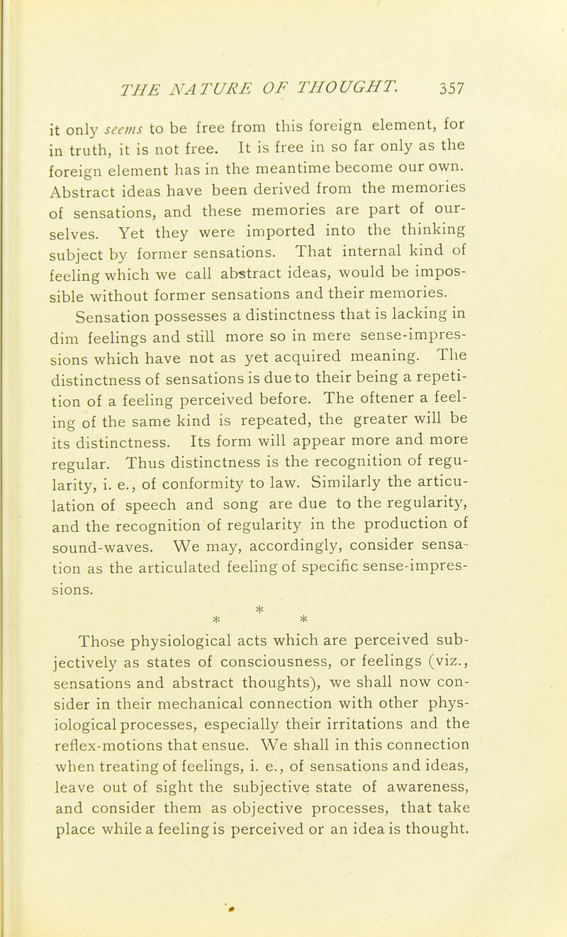 it only seems to be free from this foreign element, for in truth, it is not free. It is free in so far only as the foreign element has in the meantime become our own. Abstract ideas have been derived from the memories of sensations, and these memories are part of our- selves. Yet they were imported into the thinking subject by former sensations. That internal kind of feeling which we call abstract ideas, would be impos- sible without former sensations and their memories. Sensation possesses a distinctness that is lacking in dim feelings and still more so in mere sense-impres- sions which have not as yet acquired meaning. The distinctness of sensations is due to their being a repeti- tion of a feeling perceived before. The oftener a feel- ing of the same kind is repeated, the greater will be its distinctness. Its form will appear more and more regular. Thus distinctness is the recognition of regu- larity, i. e., of conformity to law. Similarly the articu- lation of speech and song are due to the regularity, and the recognition of regularity in the production of sound-waves. We may, accordingly, consider sensa- tion as the articulated feeling of specific sense-impres- sions. Those physiological acts which are perceived sub- jectively as states of consciousness, or feelings (viz., sensations and abstract thoughts), we shall now con- sider in their mechanical connection with other phys- iological processes, especially their irritations and the reflex-motions that ensue. We shall in this connection when treating of feelings, i. e., of sensations and ideas, leave out of sight the subjective state of awareness, and consider them as objective processes, that take place while a feeling is perceived or an idea is thought.