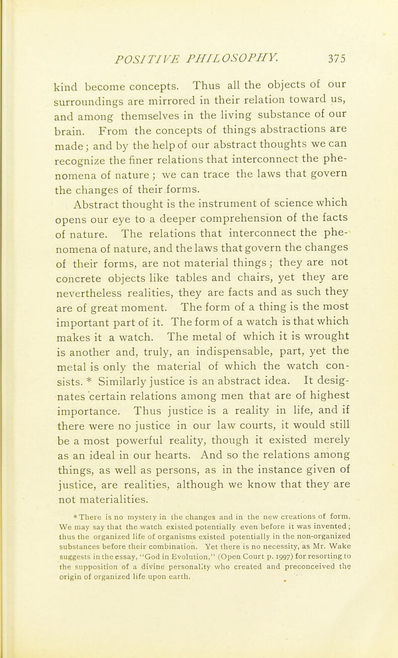kind become concepts. Thus all the objects of our surroundings are mirrored in their relation toward us, and among themselves in the living substance of our brain. From the concepts of things abstractions are made; and by the help of our abstract thoughts we can recognize the finer relations that interconnect the phe- nomena of nature; we can trace the laws that govern the changes of their forms. Abstract thought is the instrument of science which opens our eye to a deeper comprehension of the facts of nature. The relations that interconnect the phe- nomena of nature, and the laws that govern the changes of their forms, are not material things; they are not concrete objects like tables and chairs, yet they are nevertheless realities, they are facts and as such they are of great moment. The form of a thing is the most important part of it. The form of a watch is that which makes it a watch. The metal of which it is wrought is another and, truly, an indispensable, part, yet the metal is only the material of which the watch con- sists. * Similarly justice is an abstract idea. It desig- nates 'certain relations among men that are of highest importance. Thus justice is a reality in life, and if there were no justice in our law courts, it would still be a most powerful reality, though it existed merely as an ideal in our hearts. And so the relations among things, as well as persons, as in the instance given of justice, are realities, although we know that they are not materialities. * There is no mystery in tlie changes and in the new creations of form. We may say that the watch existed potentially even before it was invented ; thus the organized life of organisms existed potentially in the non-organized substances before their combination. Yet there is no necessity, as Mr. Wake suggests in the essay, God in Evolution, (Open Court p. 1997) for resorting to the supposition of a divine personality who created and preconceived th? origin of organized life upon earth.