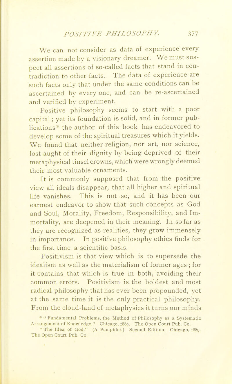 FOSI Tl I 'A' /V//Z osorifv. Ill We can not consider as data of experience every assertion made by a visionary dreamer. We mnst sus- pect all assertions of so-called facts that stand in con- tradiction to other facts. The data of experience are such facts only that under the same conditions can be ascertained by every one, and can be re-ascertained and verified by experiment. Positive philosophy seems to start with a poor capital; yet its foundation is solid, and in former pub- lications* the author of this book has endeavored to develop some of the spiritual treasures which it yields. We found that neither rehgion, nor art, nor science, lost aught of their dignity by being deprived of their metaphysical tinsel crowns, which were wrongly deemed their most valuable ornaments. It is commonly supposed that from the positive view all ideals disappear, that all higher and spiritual life vanishes. This is not so, and it has been our earnest endeavor to show that such concepts as God and Soul, Morality, Freedom, Responsibility, and Im- mortality, are deepened in their meaning. In so far as they are recognized as realities, they grow immensely in importance. In positive philosophy ethics finds for the first time a scientific basis. Positivism is that view which is to supersede the idealism as well as the materialism of former ages ; for it contains that which is true in both, avoiding their common errors. Positivism is the boldest and most radical philosophy that has ever been propounded, yet at the same time it is the only practical philosophy. From the cloud-land of metaphysics it turns our minds *  Fundamental Problems, the Method of Philosophy as a Systematic Arrangement of Knowledge. Chicago, 1889. The Open Court Pub. Co. The Idea of God. (A Pamphlet.) Second Edition, Chicago, i88g. The Open Court Pub, Co,