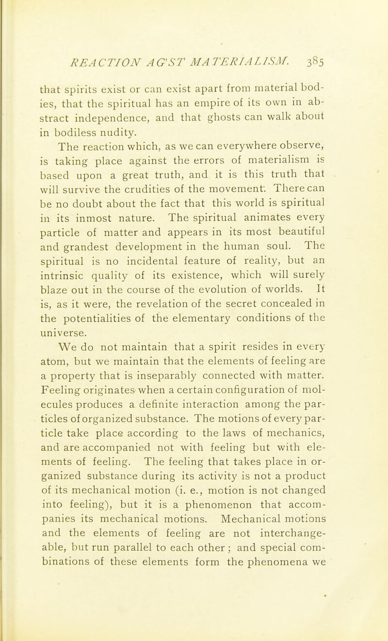 that spirits exist or can exist apart from material bod- ies, that the spiritual has an empire of its own in ab- stract independence, and that ghosts can walk about in bodiless nudity. The reaction which, as we can everywhere observe, is taking place against the errors of materialism is based upon a great truth, and it is this truth that will survive the crudities of the movement There can be no doubt about the fact that this world is spiritual in its inmost nature. The spiritual animates every particle of matter and appears in its most beautiful and grandest development in the human soul. The spiritual is no incidental feature of reality, but an intrinsic quality of its existence, which will surely blaze out in the course of the evolution of worlds. It is, as it were, the revelation of the secret concealed in the potentialities of the elementary conditions of the universe. We do not maintain that a spirit resides in every atom, but we maintain that the elements of feeling are a property that is inseparably connected with matter. Feeling originates when a certain configuration of mol- ecules produces a definite interaction among the par- ticles of organized substance. The motions of every par- ticle take place according to the laws of mechanics, and are accompanied not with feeling but with ele- ments of feeling. The feeling that takes place in or- ganized substance during its activity is not a product of its mechanical motion (i. e., motion is not changed into feeling), but it is a phenomenon that accom- panies its mechanical motions. Mechanical motions and the elements of feeling are not interchange- able, but run parallel to each other; and special com- binations of these elements form the phenomena we