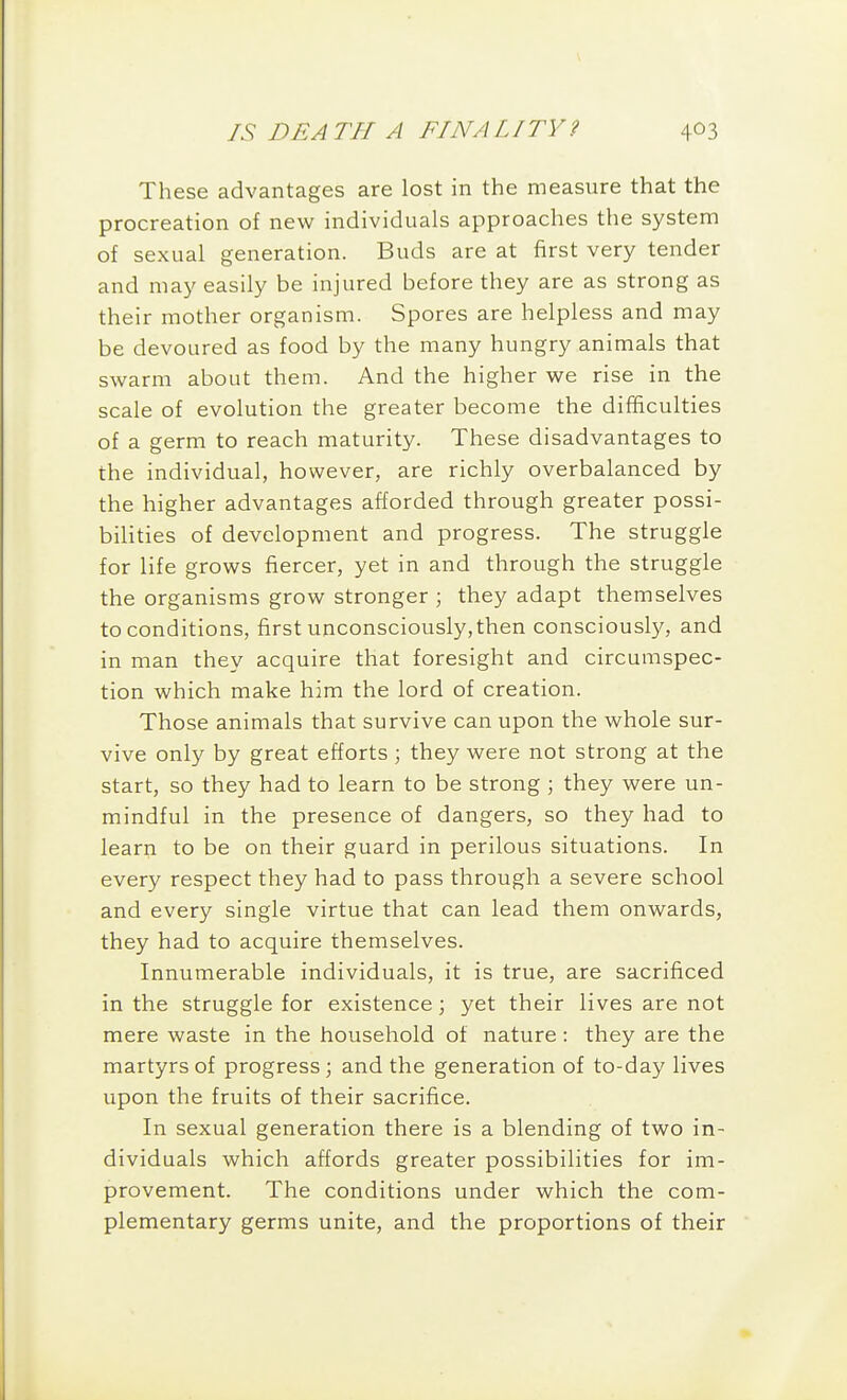 These advantages are lost in the measure that the procreation of new individuals approaches the system of sexual generation. Buds are at first very tender and may easily be injured before they are as strong as their mother organism. Spores are helpless and may be devoured as food by the many hungry animals that swarm about them. And the higher we rise in the scale of evolution the greater become the difficulties of a germ to reach maturity. These disadvantages to the individual, however, are richly overbalanced by the higher advantages afforded through greater possi- bilities of development and progress. The struggle for life grows fiercer, yet in and through the struggle the organisms grow stronger ; they adapt themselves to conditions, first unconsciously,then consciously, and in man they acquire that foresight and circumspec- tion which make him the lord of creation. Those animals that survive can upon the whole sur- vive only by great efforts ; they were not strong at the start, so they had to learn to be strong ; they were un- mindful in the presence of dangers, so they had to learn to be on their guard in perilous situations. In every respect they had to pass through a severe school and every single virtue that can lead them onwards, they had to acquire themselves. Innumerable individuals, it is true, are sacrificed in the struggle for existence \ yet their lives are not mere waste in the household of nature: they are the martyrs of progress; and the generation of to-day lives upon the fruits of their sacrifice. In sexual generation there is a blending of two in- dividuals which affords greater possibilities for im- provement. The conditions under which the com- plementary germs unite, and the proportions of their