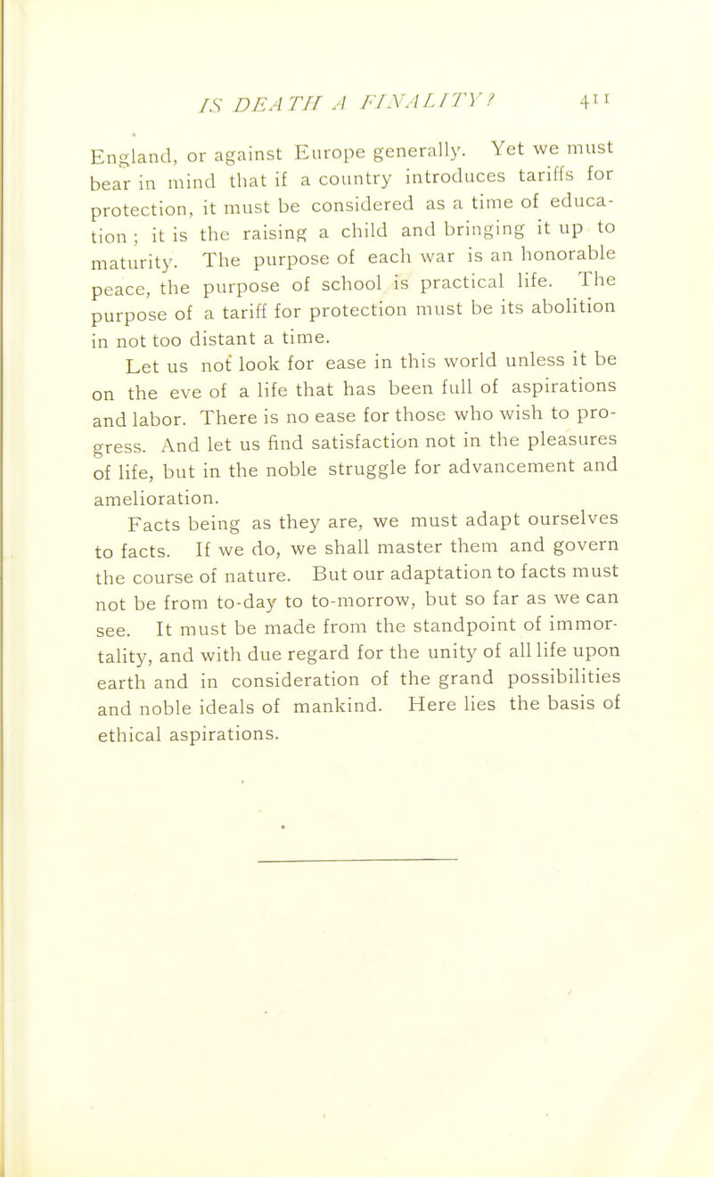 England, or against Europe generally. Yet we must bear in mind that if a country introduces tariffs for protection, it must be considered as a time of educa- tion ; it is the raising a child and bringing it up to maturity. The purpose of each war is an honorable peace, the purpose of school is practical life. The purpose of a tariff for protection must be its abolition in not too distant a time. Let us not look for ease in this world unless it be on the eve of a life that has been full of aspirations and labor. There is no ease for those who wish to pro- gress. And let us find satisfaction not in the pleasures of life, but in the noble struggle for advancement and amelioration. Facts being as they are, we must adapt ourselves to facts. If we do, we shall master them and govern the course of nature. But our adaptation to facts must not be from to-day to to-morrow, but so far as we can see. It must be made from the standpoint of immor- tality, and with due regard for the unity of all life upon earth and in consideration of the grand possibilities and noble ideals of mankind. Here lies the basis of ethical aspirations.