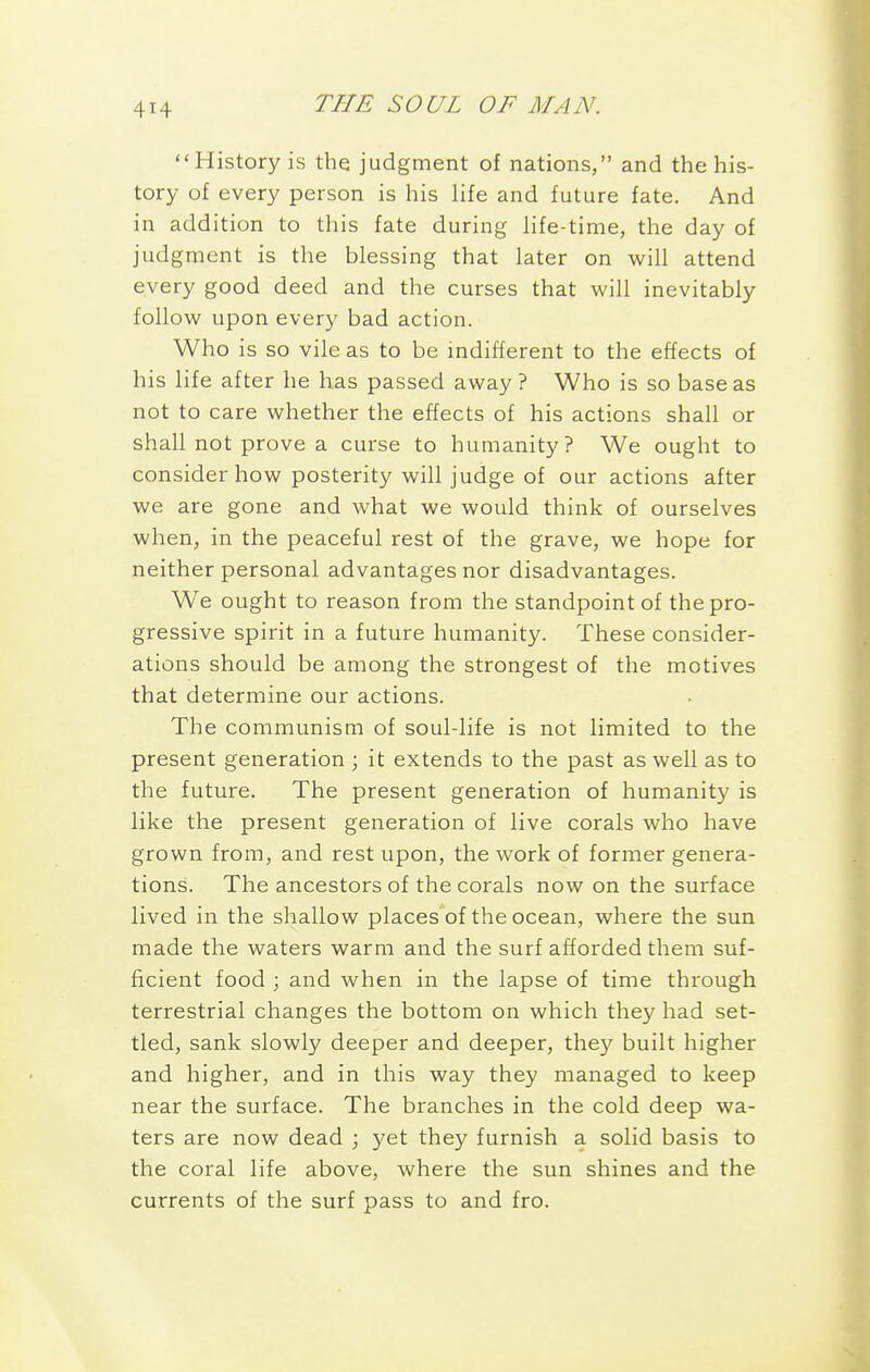 History is the judgment of nations, and the his- tory of every person is his life and future fate. And in addition to this fate during life-time, the day of judgment is the blessing that later on will attend every good deed and the curses that will inevitably follow upon ever)^ bad action. Who is so vile as to be indifferent to the effects of his life after he has passed away? Who is so base as not to care whether the effects of his actions shall or shall not prove a curse to humanity? We ought to consider how posterity will judge of our actions after we are gone and what we would think of ourselves when, in the peaceful rest of the grave, we hope for neither personal advantages nor disadvantages. We ought to reason from the standpoint of the pro- gressive spirit in a future humanity. These consider- ations should be among the strongest of the motives that determine our actions. The communism of soul-life is not limited to the present generation ; it extends to the past as well as to the future. The present generation of humanity is like the present generation of live corals who have grown from, and rest upon, the work of former genera- tions. The ancestors of the corals now on the surface lived in the shallow places'of the ocean, where the sun made the waters warm and the surf afforded them suf- ficient food ; and when in the lapse of time through terrestrial changes the bottom on which they had set- tled, sank slowly deeper and deeper, they built higher and higher, and in this way they managed to keep near the surface. The branches in the cold deep wa- ters are now dead ; yet they furnish a solid basis to the coral life above, where the sun shines and the currents of the surf pass to and fro.