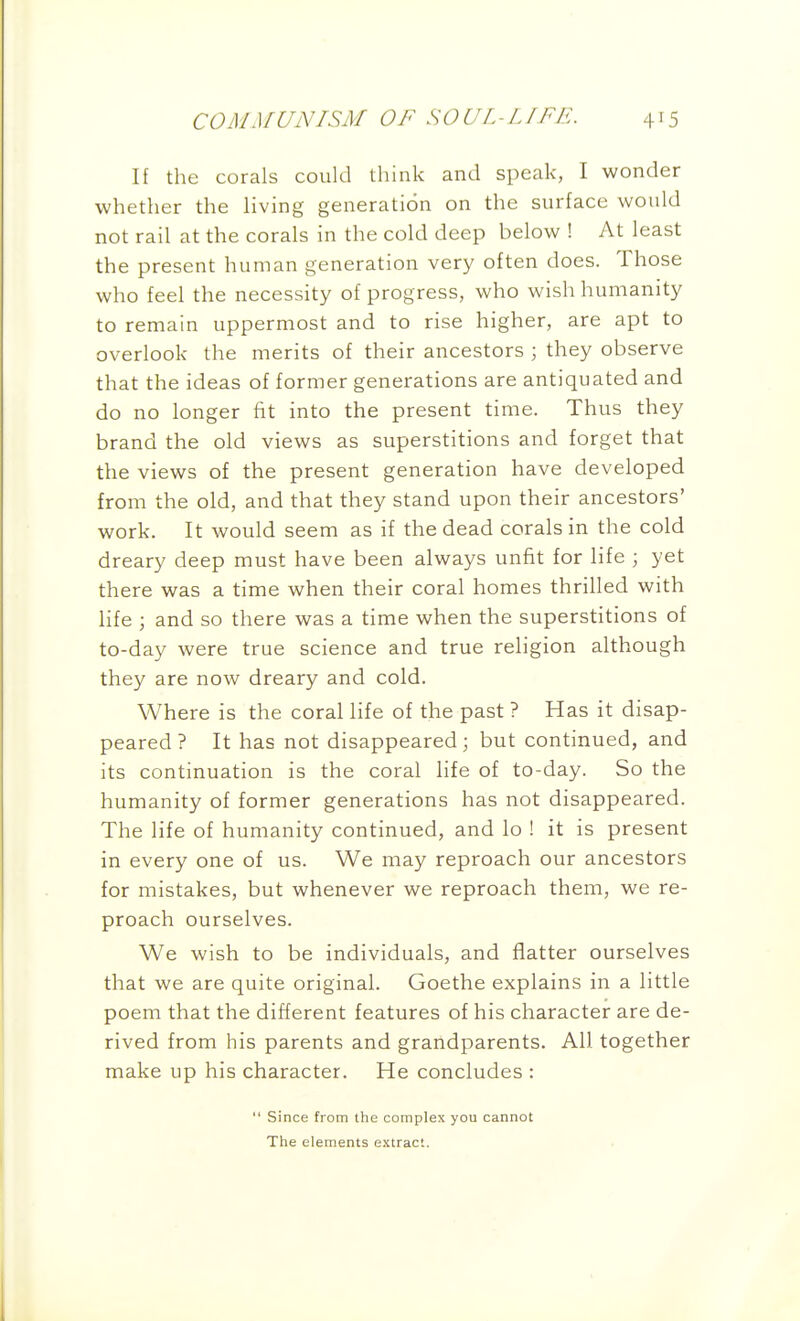 If the corals could think and speak, I wonder whether the living generation on the surface would not rail at the corals in the cold deep below ! At least the present human generation very often does. Those who feel the necessity of progress, who wish humanity to remain uppermost and to rise higher, are apt to overlook the merits of their ancestors ; they observe that the ideas of former generations are antiquated and do no longer fit into the present time. Thus they brand the old views as superstitions and forget that the views of the present generation have developed from the old, and that they stand upon their ancestors' work. It would seem as if the dead corals in the cold dreary deep must have been always unfit for life ; yet there was a time when their coral homes thrilled with hfe ; and so there was a time when the superstitions of to-day were true science and true religion although they are now dreary and cold. Where is the coral life of the past ? Has it disap- peared ? It has not disappeared; but continued, and its continuation is the coral life of to-day. So the humanity of former generations has not disappeared. The life of humanity continued, and lo ! it is present in every one of us. We may reproach our ancestors for mistakes, but whenever we reproach them, we re- proach ourselves. We wish to be individuals, and flatter ourselves that we are quite original. Goethe explains in a little poem that the different features of his character are de- rived from his parents and grandparents. All together make up his character. He concludes : ' Since from the complex you cannot The elements extract.