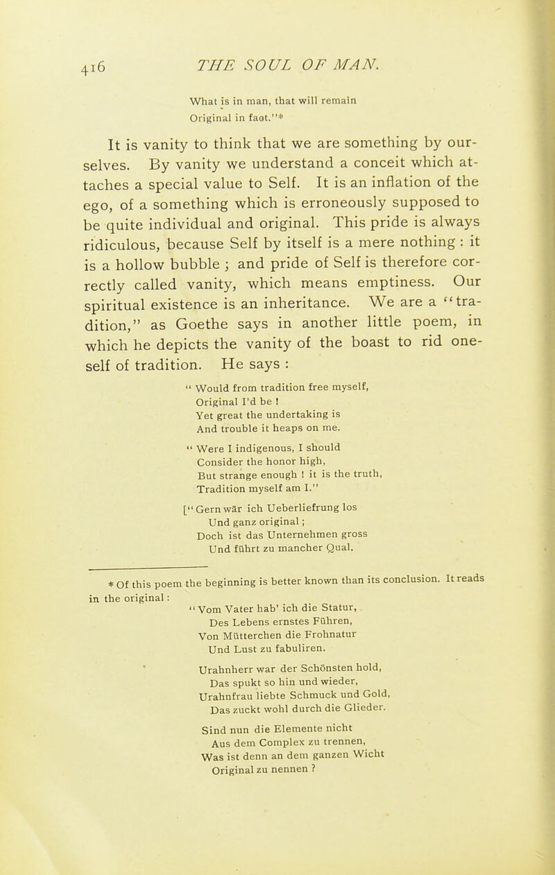 What is in man, that will remain Original in faot.* It is vanity to think that we are something by our- selves. By vanity we understand a conceit which at- taches a special value to Self. It is an inflation of the ego, of a something which is erroneously supposed to be quite individual and original. This pride is always ridiculous, because Self by itself is a mere nothing : it is a hollow bubble 3 and pride of Self is therefore cor- rectly called vanity, which means emptiness. Our spiritual existence is an inheritance. We are a tra- dition, as Goethe says in another little poem, in which he depicts the vanity of the boast to rid one- self of tradition. He says :  Would from tradition free myself, Original I'd be ! Yet great the undertaking is And trouble it heaps on me.  Were I indigenous, I should Consider the honor high, But strange enough I it is the truth. Tradition myself am I. [Gernwar ich Ueberliefrunglos Und ganz original; Doch ist das Unternehmen gross Und fuhrt zu mancher Qual. * Of this poem the beginning is better known than its conclusion. It in the original:  Vom Vater hab' ich die Statur, Des Lebens ernstes Fuhren, Von Miitterchen die Frohnatur Und Lust zu fabuliren. Urahnherr war der Schonsten hold, Das spukt so bin und wieder, Urahnfrau liebte Schmuck und Gold, Das zuckt wohl durch die Glieder. Bind nun die Elemente nicht Aus dem Complex zu trennen, Was ist denn an dem ganzen Wicht Original zu nennen ?
