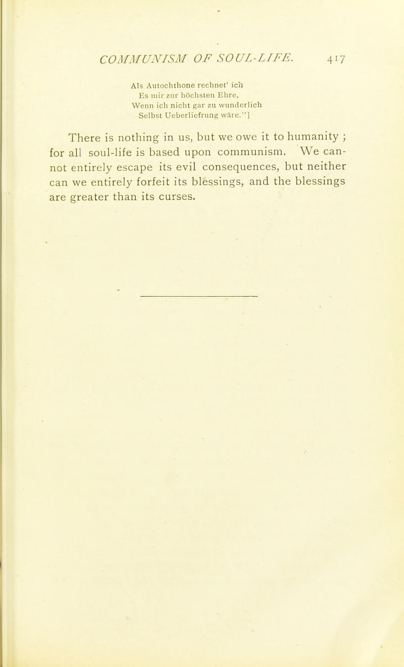 AIs Autochthone rechnet' ich Es niirziir hOchsten Ehre, Went) ich nicht f»ar zu wunderlich Selbst Uubcrliefrung ware.! There is nothing in us, but we owe it to humanity ; for all soul-life is based upon communism. We can- not entirely escape its evil consequences, but neither can we entirely forfeit its blessings, and the blessings are greater than its curses.