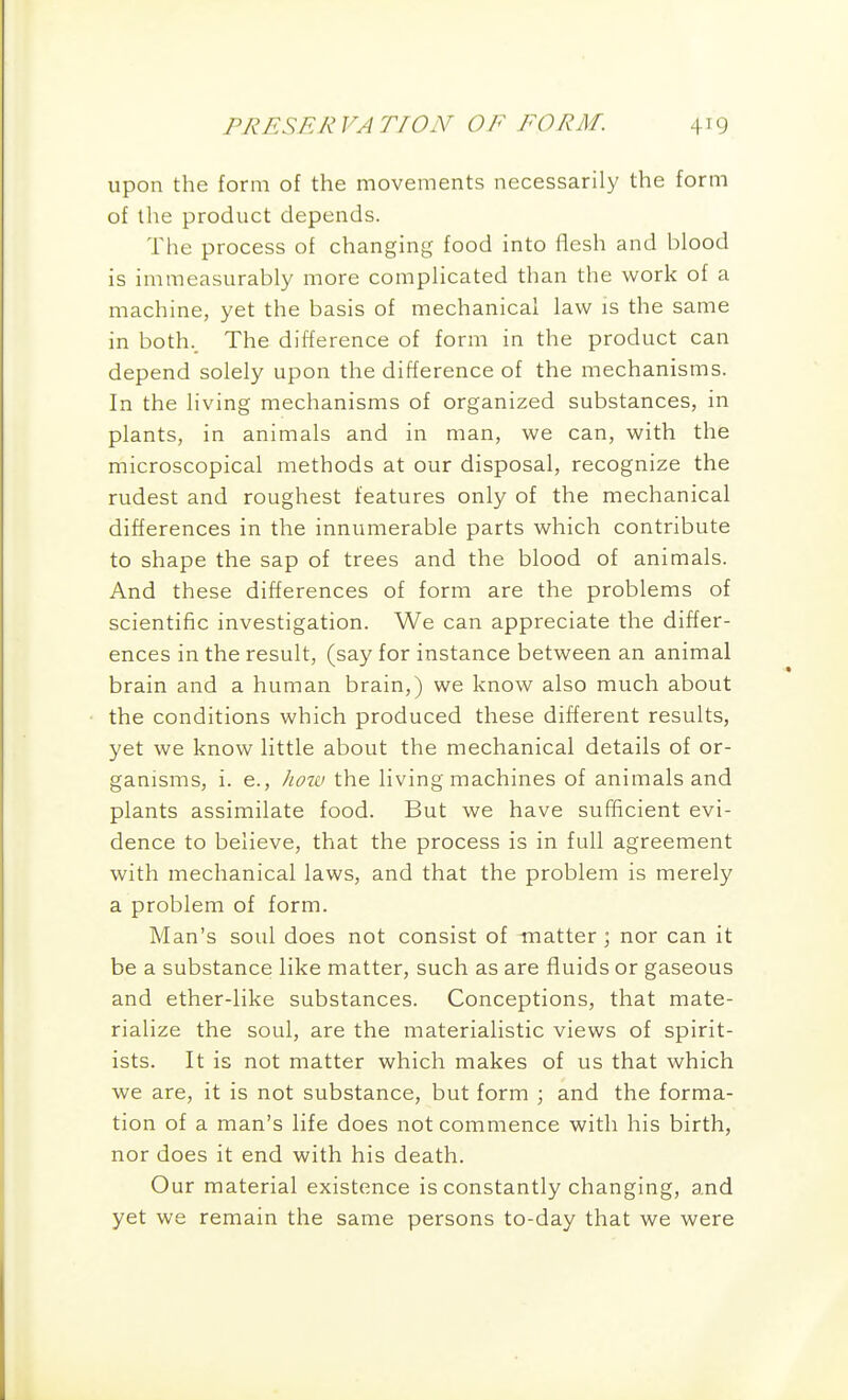 upon the form of the movements necessarily the form of the product depends. The process of changing food into flesh and blood is immeasurably more complicated than the work of a machine, yet the basis of mechanical law is the same in both.. The difference of form in the product can depend solely upon the difference of the mechanisms. In the living mechanisms of organized substances, in plants, in animals and in man, we can, with the microscopical methods at our disposal, recognize the rudest and roughest features only of the mechanical differences in the innumerable parts which contribute to shape the sap of trees and the blood of animals. And these differences of form are the problems of scientific investigation. We can appreciate the differ- ences in the result, (say for instance between an animal brain and a human brain,) we know also much about the conditions which produced these different results, yet we know little about the mechanical details of or- ganisms, i. e., ]iow the living machines of animals and plants assimilate food. But we have sufficient evi- dence to believe, that the process is in full agreement with mechanical laws, and that the problem is merely a problem of form. Man's soul does not consist of matter \ nor can it be a substance like matter, such as are fluids or gaseous and ether-like substances. Conceptions, that mate- rialize the soul, are the materialistic views of spirit- ists. It is not matter which makes of us that which we are, it is not substance, but form ; and the forma- tion of a man's life does not commence with his birth, nor does it end with his death. Our material existence is constantly changing, and yet we remain the same persons to-day that we were