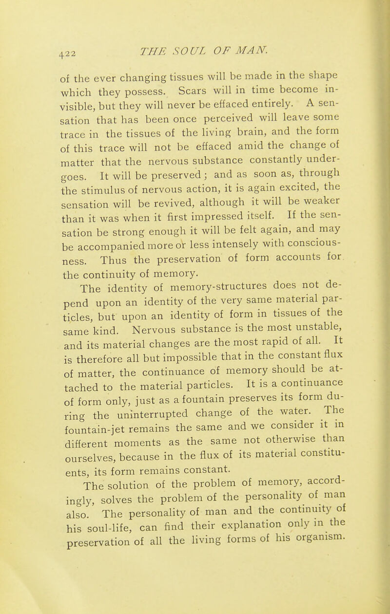 of the ever changing tissues will be made in the shape which they possess. Scars will in time become in- visible, but they will never be effaced entirely. A sen- sation that has been once perceived will leave some trace in the tissues of the living brain, and the form of this trace will not be effaced amid the change of matter that the nervous substance constantly under- goes. It will be preserved ; and as soon as, through the stimulus of nervous action, it is again excited, the sensation will be revived, although it will be weaker than it was when it first impressed itself. If the sen- sation be strong enough it will be felt again, and may be accompanied more or less intensely with conscious- ness. Thus the preservation of form accounts for the continuity of memory. The identity of memory-structures does not de- pend upon an identity of the very same material par- ticles, but upon an identity of form in tissues of the same kind. Nervous substance is the most unstable, and its material changes are the most rapid of all. It is therefore all but impossible that in the constant flux of matter, the continuance of memory should be at- tached to the material particles. It is a continuance of form only, just as a fountain preserves its form du- ring the uninterrupted change of the water. The fountain-jet remains the same and we consider it m different moments as the same not otherwise than ourselves, because in the flux of its material constitu- ents, its form remains constant. The solution of the problem of memory, accord- ingly, solves the problem of the personality of man also. The personality of man and the continuity of his soul-life, can find their explanation only in the preservation of all the living forms of his organism.