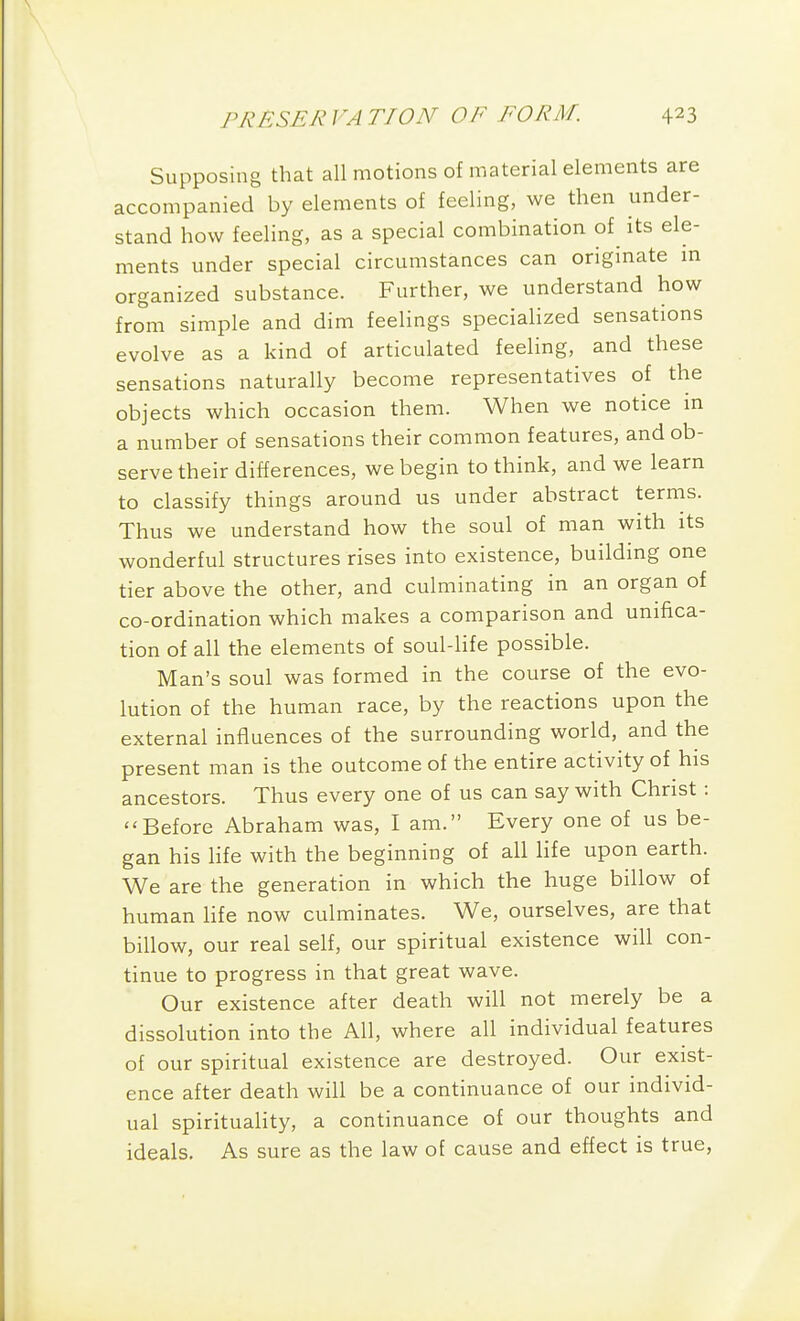 Supposing that all motions of material elements are accompanied by elements of feeling, we then under- stand how feeling, as a special combination of its ele- ments under special circumstances can origmate m organized substance. Further, we understand how from simple and dim feelings speciaHzed sensations evolve as a kind of articulated feeling, and these sensations naturally become representatives of the objects which occasion them. When we notice in a number of sensations their common features, and ob- serve their differences, we begin to think, and we learn to classify things around us under abstract terms. Thus we understand how the soul of man with its wonderful structures rises into existence, building one tier above the other, and culminating in an organ of co-ordination which makes a comparison and unifica- tion of all the elements of soul-hfe possible. Man's soul was formed in the course of the evo- lution of the human race, by the reactions upon the external influences of the surrounding world, and the present man is the outcome of the entire activity of his ancestors. Thus every one of us can say with Christ: Before Abraham was, I am. Every one of us be- gan his life with the beginning of all life upon earth. We are the generation in which the huge billow of human Hfe now culminates. We, ourselves, are that billow, our real self, our spiritual existence will con- tinue to progress in that great wave. Our existence after death will not merely be a dissolution into the All, where all individual features of our spiritual existence are destroyed. Our exist- ence after death will be a continuance of our individ- ual spirituality, a continuance of our thoughts and ideals. As sure as the law of cause and effect is true,