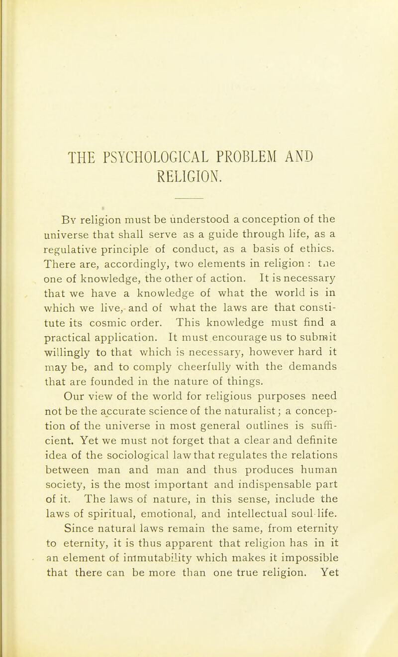 THE PSYCHOLOGICAL PROBLEM AND RELIGION. By religion must be understood a conception of the universe that shall serve as a guide through life, as a regulative principle of conduct, as a basis of ethics. There are, accordingly, two elements in religion : tiie one of knowledge, the other of action. It is necessary that we have a knowledge of what the world is in which we live, and of what the laws are that consti- tute its cosmic order. This knowledge must find a practical application. It must encourage us to submit willingly to that v/hich is necessary, however hard it may be, and to comply cheerfully with the demands that are founded in the nature of things. Our view of the world for religious purposes need not be the accurate science of the naturalist; a concep- tion of the universe in most general outlines is suffi- cient. Yet we must not forget that a clear and definite idea of the sociological law that regulates the relations between man and man and thus produces human society, is the most important and indispensable part of it. The laws of nature, in this sense, include the laws of spiritual, emotional, and intellectual soul life. Since natural laws remain the same, from eternity to eternity, it is thus apparent that religion has in it an element of immutability which makes it impossible that there can be more than one true religion. Yet