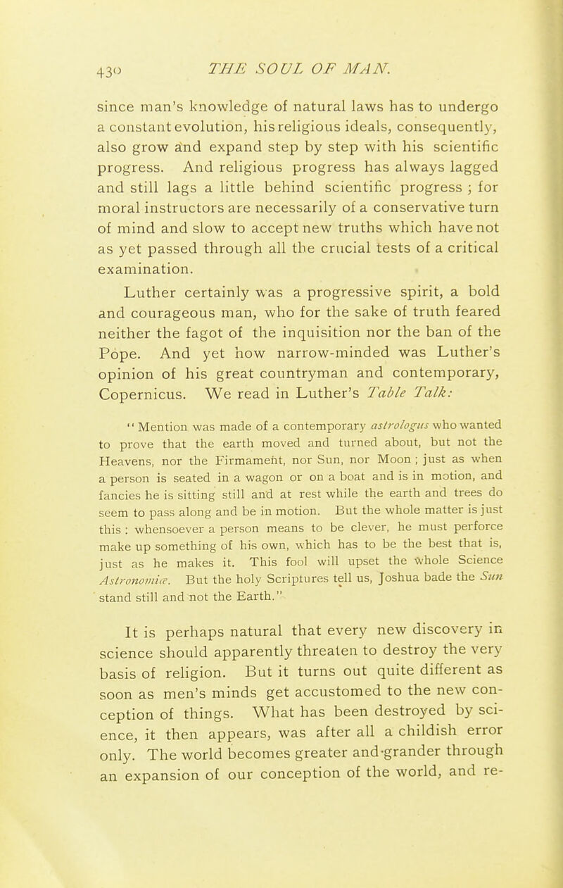 43 since man's knowledge of natural laws has to undergo a constant evolution, his religious ideals, consequently, also grow a'nd expand step by step with his scientific progress. And religious progress has always lagged and still lags a little behind scientific progress ; for moral instructors are necessarily of a conservative turn of mind and slow to accept new truths which have not as yet passed through all the crucial tests of a critical examination. Luther certainly was a progressive spirit, a bold and courageous man, who for the sake of truth feared neither the fagot of the inquisition nor the ban of the Pope. And yet how narrow-minded was Luther's opinion of his great countryman and contemporary, Copernicus. We read in Luther's Table Talk:  Mention was made of a contemporary astrologus who wanted to prove that the earth moved and turned about, but not the Heavens, nor the Firmament, nor Sun, nor Moon ; just as when a person is seated in a wagon or on a boat and is in motion, and fancies he is sitting still and at rest while the earth and trees do seem to pass along and be in motion. But the whole matter is just this : whensoever a person means to be clever, he must perforce make up something of his own, which has to be the best that is, just as he makes it. This fool will upset the whole Science Aslronomiic. But the holy Scriptures tell us, Joshua bade the Sun stand still and not the Earth. It is perhaps natural that every new discovery in science should apparently threaten to destroy the very basis of rehgion. But it turns out quite different as soon as men's minds get accustomed to the new con- ception of things. What has been destroyed by sci- ence, it then appears, was after all a childish error only. The world becomes greater and-grander through an expansion of our conception of the world, and re-