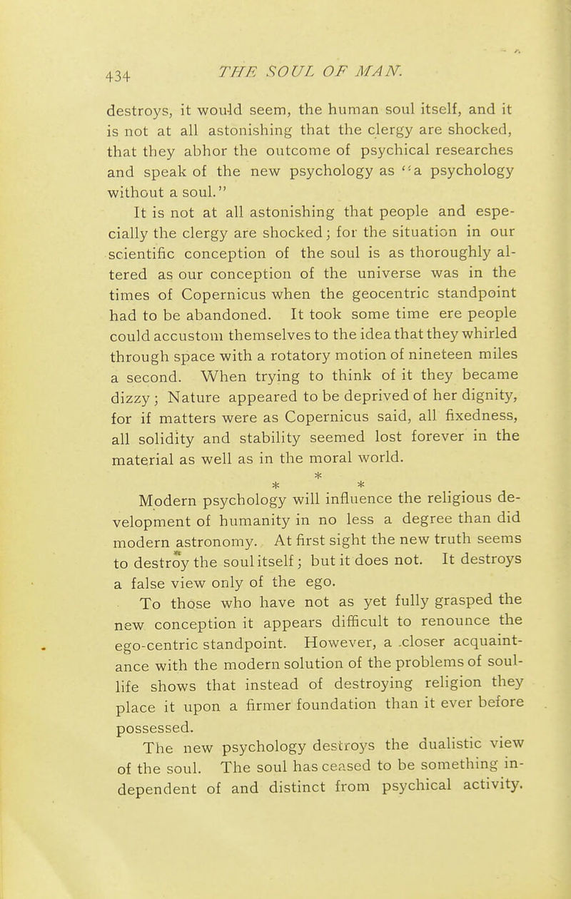 destroys, it wou-ld seem, the human soul itself, and it is not at all astonishing that the clergy are shocked, that they abhor the outcome of psychical researches and speak of the new psychology as a psychology without a soul. It is not at all astonishing that people and espe- cially the clergy are shocked; for the situation in our scientific conception of the soul is as thoroughly al- tered as our conception of the universe was in the times of Copernicus when the geocentric standpoint had to be abandoned. It took some time ere people could accustom themselves to the idea that they whirled through space with a rotatory motion of nineteen miles a second. When trying to think of it they became dizzy; Nature appeared to be deprived of her dignity, for if matters were as Copernicus said, all fixedness, all solidity and stability seemed lost forever in the material as well as in the moral world. Modern psychology will influence the religious de- velopment of humanity in no less a degree than did modern astronomy. At first sight the new truth seems to destroy the soul itself; but it does not. It destroys a false view only of the ego. To those who have not as yet fully grasped the new conception it appears difficult to renounce the ego-centric standpoint. However, a .closer acquaint- ance with the modern solution of the problems of soul- life shows that instead of destroying religion they place it upon a firmer foundation than it ever before possessed. The new psychology destroys the dualistic view of the soul. The soul has ceased to be something in- dependent of and distinct from psychical activity.