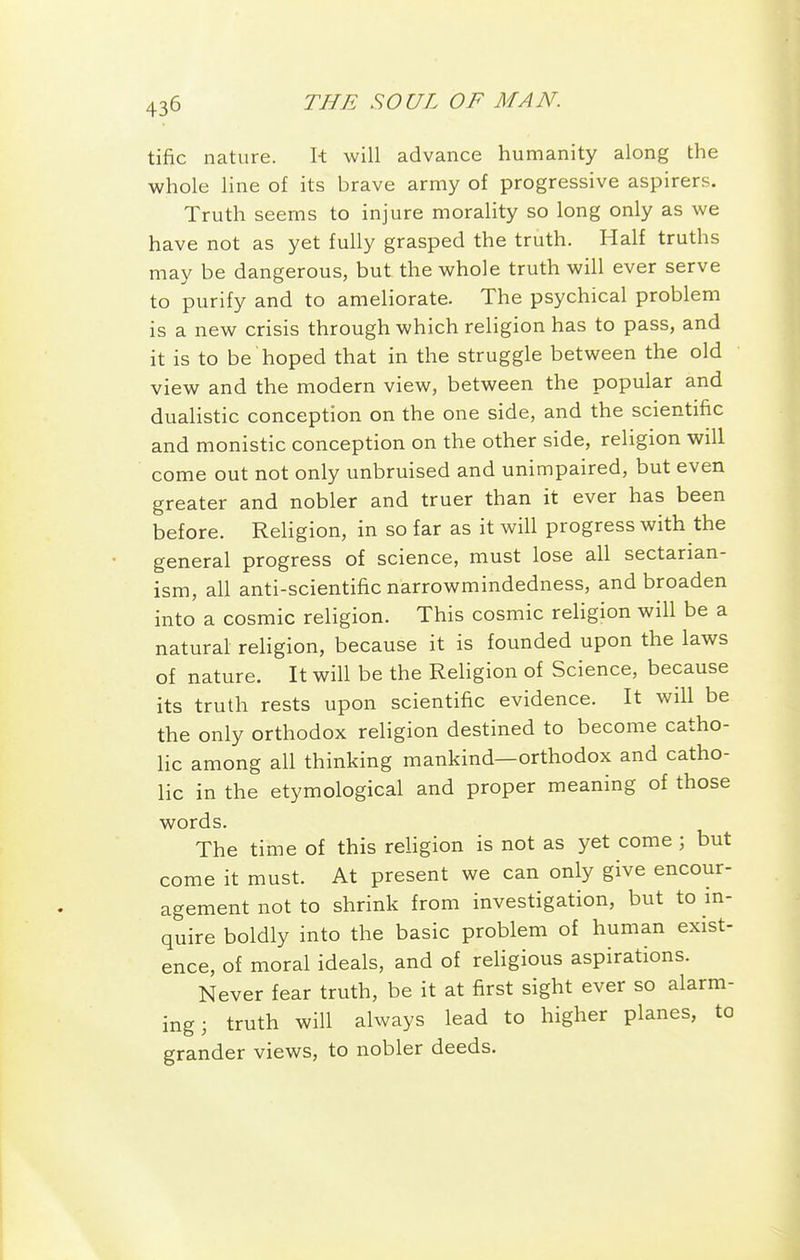 tific nature. It will advance humanity along the whole line of its brave army of progressive aspirers. Truth seems to injure morality so long only as we have not as yet fully grasped the truth. Half truths may be dangerous, but the whole truth will ever serve to purify and to ameliorate. The psychical problem is a new crisis through which religion has to pass, and it is to be hoped that in the struggle between the old view and the modern view, between the popular and dualistic conception on the one side, and the scientific and monistic conception on the other side, religion will come out not only unbruised and unimpaired, but even greater and nobler and truer than it ever has been before. Religion, in so far as it will progress with the general progress of science, must lose all sectarian- ism, all anti-scientific narrowmindedness, and broaden into a cosmic religion. This cosmic rehgion will be a natural religion, because it is founded upon the laws of nature. It will be the Religion of Science, because its truth rests upon scientific evidence. It will be the only orthodox religion destined to become catho- lic among all thinking mankind—orthodox and catho- lic in the etymological and proper meaning of those words. The time of this religion is not as yet come; but come it must. At present we can only give encour- agement not to shrink from investigation, but to m- quire boldly into the basic problem of human exist- ence, of moral ideals, and of religious aspirations. Never fear truth, be it at first sight ever so alarm- ing 3 truth will always lead to higher planes, to grander views, to nobler deeds.