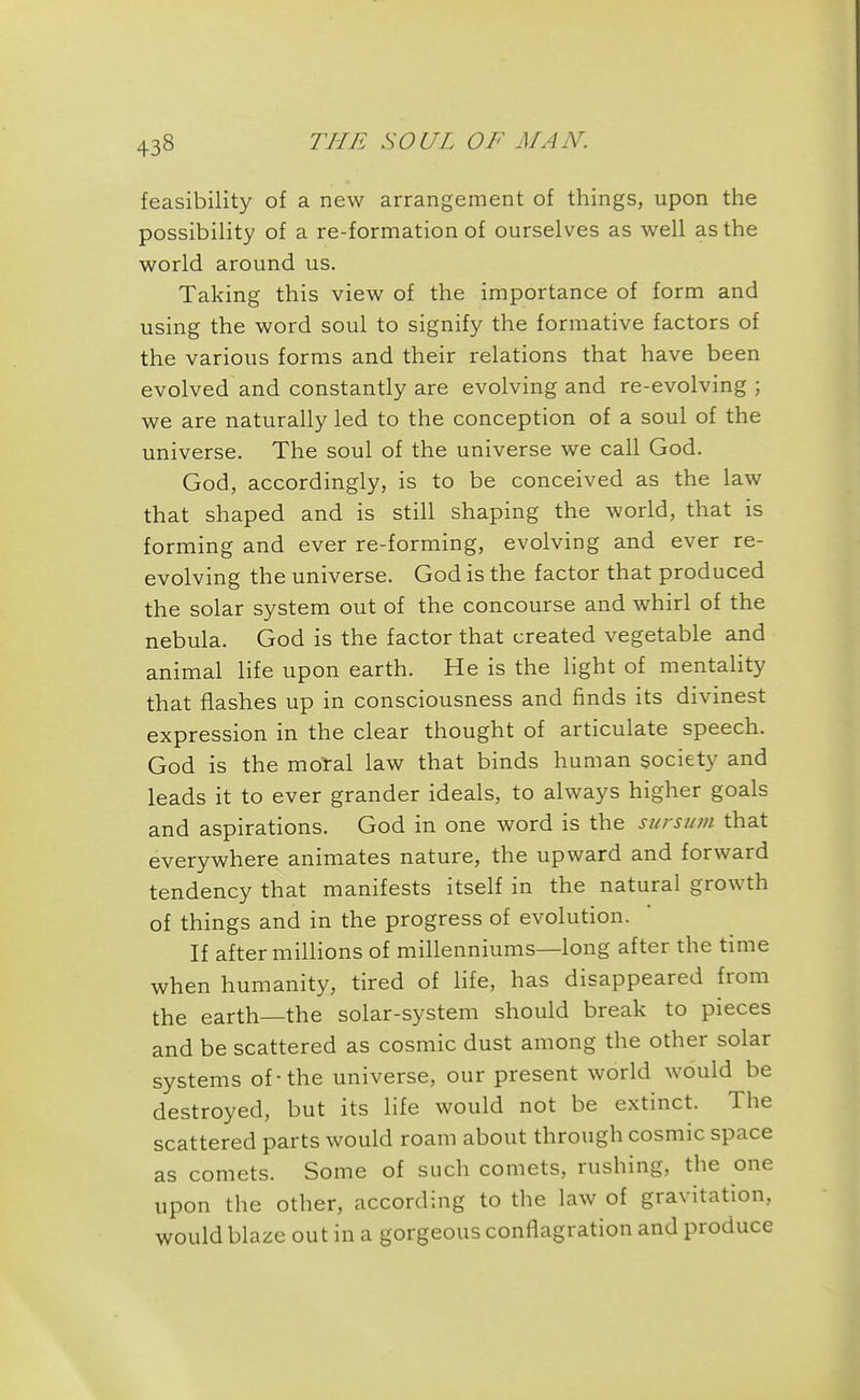 feasibility of a new arrangement of things, upon the possibiHty of a re-formation of ourselves as well as the world around us. Taking this view of the importance of form and using the word soul to signify the formative factors of the various forms and their relations that have been evolved and constantly are evolving and re-evolving ; we are naturally led to the conception of a soul of the universe. The soul of the universe we call God. God, accordingly, is to be conceived as the law that shaped and is still shaping the world, that is forming and ever re-forming, evolving and ever re- evolving the universe. God is the factor that produced the solar system out of the concourse and whirl of the nebula. God is the factor that created vegetable and animal life upon earth. He is the light of mentality that flashes up in consciousness and finds its divinest expression in the clear thought of articulate speech. God is the moTal law that binds human society and leads it to ever grander ideals, to always higher goals and aspirations. God in one word is the sursum that everywhere animates nature, the upward and forward tendency that manifests itself in the natural growth of things and in the progress of evolution. If after millions of millenniums—long after the time when humanity, tired of life, has disappeared from the earth—the solar-system should break to pieces and be scattered as cosmic dust among the other solar systems of-the universe, our present world would be destroyed, but its life would not be extinct. The scattered parts would roam about through cosmic space as comets. Some of such comets, rushing, the one upon the other, according to the law of gravitation, would blaze out in a gorgeous conflagration and produce