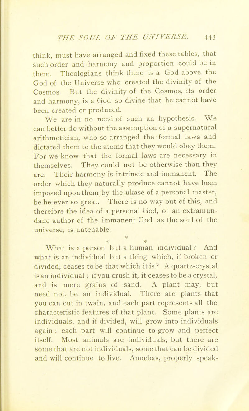 think, must have arranged and fixed these tables, that such order and harmony and proportion could be in them. Theologians think there is a God above the God of the Universe who created the divinity of the Cosmos. But the divinity of the Cosmos, its order and harmony, is a God so divine that he cannot have been created or produced. We are in no need of such an hypothesis. We can better do without the assumption of a supernatural arithmetician, who so arranged the formal laws and dictated them to the atoms that they would obey them. For we know that the formal laws are necessary in themselves. They could not be otherwise than they are. Their harmony is intrinsic and immanent. The order which they naturally produce cannot have been imposed upon them by the ukase of a personal master, be he ever so great. There is no way out of this, and therefore the idea of a personal God, of an extramun- dane author of the immanent God as the soul of the universe, is untenable. What is a person but a human individual? And what is an individual but a thing which, if broken or divided, ceases to be that which it is ? A quartz-crystal is an individual; if you crush it, it ceases to be a crystal, and is mere grains of sand. A plant may, but need not, be an individual. There are plants that you can cut in twain, and each part represents all the characteristic features of that plant. Some plants are individuals, and if divided, will grow into individuals again ; each part will continue to grow and perfect itself. Most animals are individuals, but there are some that are not individuals, some that can be divided and will continue to live. Amoebas, properly speak-