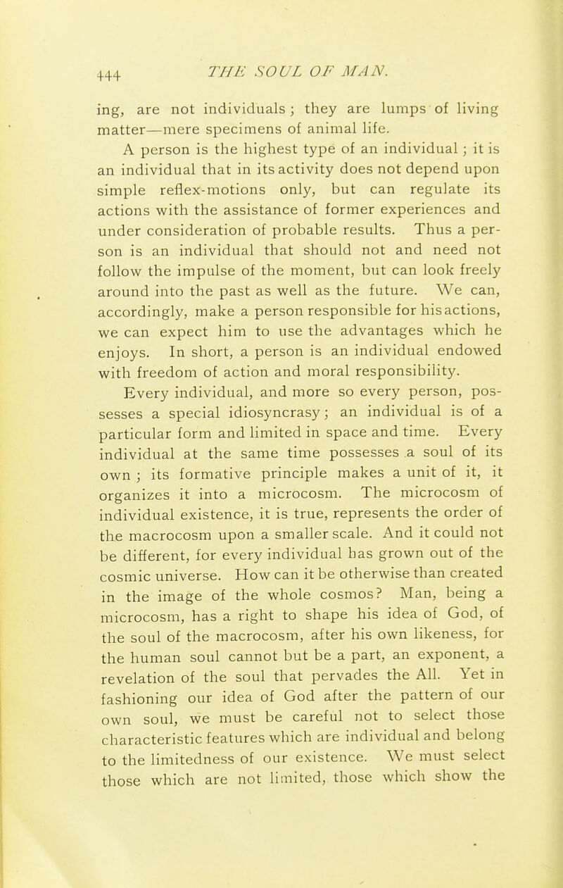 4-44 ing, are not individuals; they are lumps of living matter—mere specimens of animal life. A person is the highest type of an individual ; it is an individual that in its activity does not depend upon simple reflex-motions only, but can regulate its actions with the assistance of former experiences and under consideration of probable results. Thus a per- son is an individual that should not and need not follow the impulse of the moment, but can look freely around into the past as well as the future. We can, accordingly, make a person responsible for his actions, we can expect him to use the advantages which he enjoys. In short, a person is an individual endowed with freedom of action and moral responsibility. Every individual, and more so every person, pos- sesses a special idiosyncrasy; an individual is of a particular form and hmited in space and time. Every individual at the same time possesses .a soul of its own \ its formative principle makes a unit of it, it organizes it into a microcosm. The microcosm of individual existence, it is true, represents the order of the macrocosm upon a smaller scale. And it could not be different, for every individual has grown out of the cosmic universe. How can it be otherwise than created in the image of the whole cosmos? Man, being a microcosm, has a right to shape his idea of God, of the soul of the macrocosm, after his own likeness, for the human soul cannot but be a part, an exponent, a revelation of the soul that pervades the All. Yet in fashioning our idea of God after the pattern of our own soul, we must be careful not to select those characteristic features which are individual and belong to the limitedness of our existence. We must select those which are not limited, those which show the