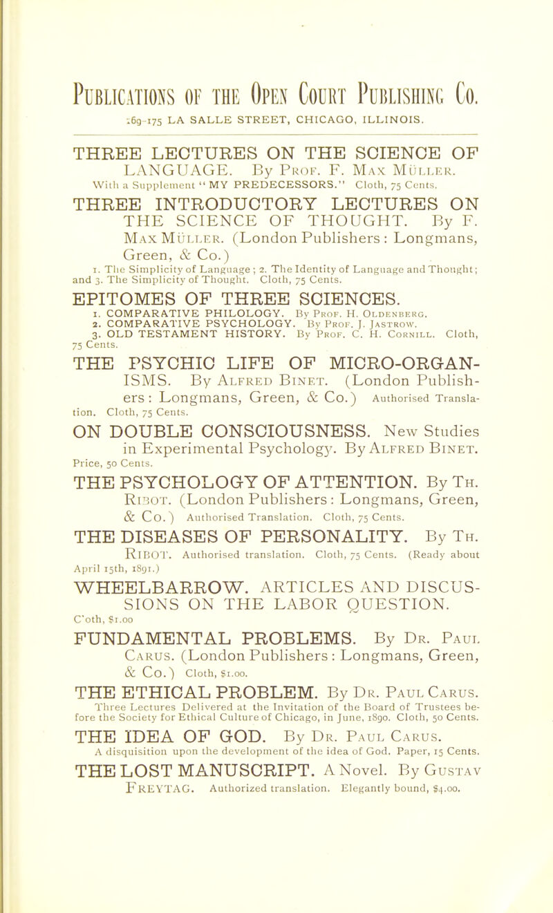 Publications of the Open Court Publishinc Co. :6g-i75 LA SALLE STREET, CHICAGO, ILLINOIS. THREE LECTURES ON THE SCIENCE OF LANGUAGE. By Prof. F. M.a.v Muller. Witli a Supplement  MY PREDECESSORS. Cloth, 75 Cents. THREE INTRODUCTORY LECTURES ON THE SCIENCE OF THOUGHT. By F. Max MuLLER. (London Publishers : Longmans, Green, & Co.) I. The Simplicity of Language ; 2. The Identity of Language and Thought; and 3. The Simplicity of Thought. Cloth, 75 Cents. EPITOMES OF THREE SCIENCES. 1. COMPARATIVE PHILOLOGY. By Prof. H. Oldeneerg. 2. COMPARATIVE PSYCHOLOGY. Bv Prof. J. Jastrow. 3. OLD TESTAMENT HISTORY. By Prof. C. H. Cornill. Cloth, 75 Cents. THE PSYCHIC LIFE OF MICRO-ORGAN- ISMS. By Alfred Binet. (London Publish- ers : Longmans, Green, & Co.) Authorised Transla- tion. Cloth, 75 Cents. ON DOUBLE CONSCIOUSNESS. New Studies in Experimental Psycholog}'. By Alfred Binet. Price, 50 Cents. THE PSYCHOLOGY OF ATTENTION. By Th. RiBOT. (London Publishers : Longmans, Green, & Co.) Authorised Translation. Cloth, 75 Cents. THE DISEASES OF PERSONALITY. By Th. RiEOT. Authorised translation. Cloth, 75 Cents. (Ready about April 15th, 1S91.) WHEELBARROW. ARTICLES AND DISCUS- SIONS ON THE LABOR QUESTION. C'oth, ?i.oo FUNDAMENTAL PROBLEMS. By Dr. Paul Carus. (London Publishers : Longmans, Green, & Co.) Cloth, Si.00. THE ETHICAL PROBLEM. By Dr. Paul Carus. Three Lectures Delivered at the Invitation of the Board of Trustees be- fore the Society for Ethical Culture of Chicago, in June, iSgo. Cloth, 50 Cents. THE IDEA OF GOD. By Dr. Paul Carus. a disquisition upon the development of the idea of God. Paper, 15 Cents. THE LOST MANUSCRIPT. A Novel. By Gustav FrEVTAG. Authorized translation. Elegantly bound, 94.00.