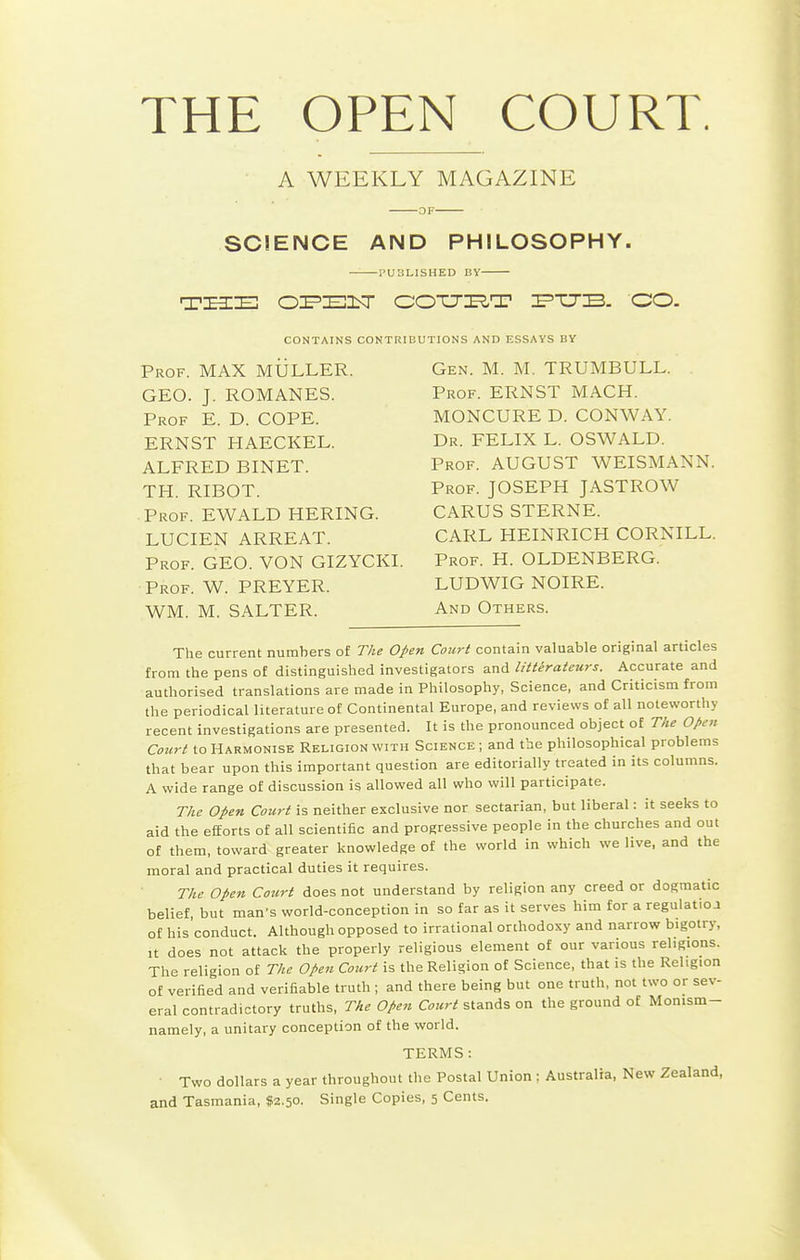 THE OPEN COURT. A WEEKLY MAGAZINE SCIENCE AND PHILOSOPHY. PUBLISHED BY CONTAINS CONTRIBUTIONS AND ESSAYS BY Prof. MAX MULLER. GEO. J. ROMANES. Prof E. D. COPE. ERNST HAECKEL. ALFRED BINET. TH. RIBOT. Prof. EWALD HERING. LUCIEN ARREAT. Prof. GEO. VON GIZYCKI. Prof. W. PREYER. WM. M. SALTER. Gen. M. M. TRUMBULL. Prof. ERNST MACH. MONCURE D. CONWAY. Dr. FELIX L. OSWALD. Prof. AUGUST WEISMANN. Prof. JOSEPH JASTROW CARUS STERNE. CARL HEINRICH CORNILL. Prof. H. OLDENBERG. LUDWIG NOIRE. And Others. The current numbers of The Open Court contain valuable original articles from the pens of distinguished investigators and litterateurs. Accurate and authorised translations are made in Philosophy, Science, and Criticism from the periodical literature of Continental Europe, and reviews of all noteworthy recent investigations are presented. It is the pronounced object of The Open Court to Harmonise Religion with Science ; and the philosophical problems that bear upon this important question are editorially treated in its columns. A wide range of discussion is allowed all who will participate. The Open Court is neither exclusive nor sectarian, but liberal: it seeks to aid the efforts of all scientific and progressive people in the churches and out of them, toward greater knowledge of the world in which we live, and the moral and practical duties it requires. The open Court does not understand by religion any creed or dogmatic belief, but man's world-conception in so far as it serves him for a regulation of his'conduct. Although opposed to irrational orthodoxy and narrow bigotry. It does not attack the properly religious element of our various religions. The religion of The Open Court is the Religion of Science, that is the Religion of verified and verifiable truth ; and there being but one truth, not two or sev- eral contradictory truths. The Open Court stands on the ground of Monism- namely, a unitary conception of the world. TERMS: ■ Two dollars a year throughout the Postal Union ; Australia, New Zealand, and Tasmania, $2.50. Single Copies, 5 Cents.