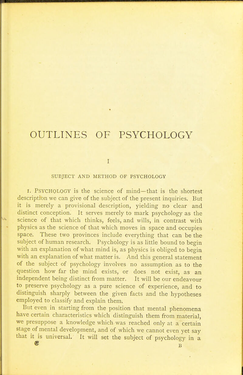 OUTLINES OF PSYCHOLOGY I SUBJECT AND METHOD OF PSYCHOLOGY I. Psychology is the science of mind—tliat is the shortest description we can give of the subject of the present inquiries. But it is merely a provisional description, yielding no clear and distinct conception. It serves merely to mark psychology as the science of that which thinks, feels, and wills, in contrast with physics as the science of that which moves in space and occupies space. These two provinces include everything that can be the subject of human research. Psychology is as little bound to begin with an explanation of what mind is, as physics is obliged to begin with an explanation of what matter is. And this general statement of the subject of psychology involves no assumption as to the question how far the mind exists, or does not exist, as an independent being distinct from matter. It will be our endeavour to preserve psychology as a pure science of experience, and to distinguish sharply between the given facts and the hypotheses employed to classify and explain them. But even in starting from the position that mental phenomena have certain characteristics which distinguish them from material, we presuppose a knowledge which was reached only at a certain stage of mental development, and of which we cannot even yet say that it is universal. It will set the subject of psychology in a « B