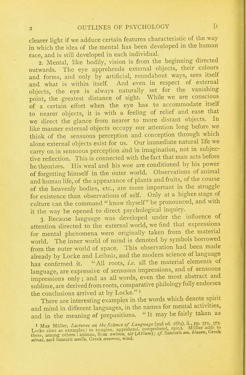 clearer light if we adduce certain features characteristic of the way in which the idea of the mental has been developed in the human race, and is still developed in each individual. 2. Mental, like bodily, vision is from the beginning directed outwards. The eye apprehends external objects, their colours and forms, and only by artificial, roundabout ways, sees itself and what is within itself. And even in respect of external objects, the eye is always naturally set for the vanishing point, the greatest distance of sight. While we are conscious of a certain effort when the eye has to accommodate itself to nearer objects, it is with a feeling of relief and ease that we direct the glance from nearer to more distant objects. In like manner external objects occupy our attention long before we think of the sensuous perception and conception through which alone external objects exist for us. Our immediate natural life we carry on in sensuous perception and in imagination, not m subjec- tive reflection. This is connected with the fact that man acts before he theorizes. His weal and his woe are conditioned by his power of forgetting himself in the outer world. Observations of animal and human life, of the appearance of plants and fruits, of the course of the heavenly bodies, etc., are more important in the struggle for existence than observations of self. Only at a higher stage of culture can the command know thyself be pronounced, and with it the way be opened to direct psychological inquiry. 3. Because language was developed under the influence of attention directed to the external world, we find that expressions for mental phenomena were originally taken from the material world. The inner world of mind is denoted by symbols bon-owed from the outer world of space. This observation had been made already by Locke and Leibniz, and the modern science of language has confirmed it. All roots, i.e. all the material elements of language, are expressive of sensuous impressions, and of sensuous impressions only; and as all words, even the most abstract and sublime, are derived from roots, comparative philology fully endorses the conclusions arrived at by Locke. ^ There are interesting examples in the words which denote spirit and mind in different languages, in the names for mental activities, and in the meaning of prepositions.  It may be fairly taken as 1 Max Muller, Lectures on the Science of Language {■ir^e.^A. ms\ 'kl iTu^r^ addf to Locke cites as examples: to imagine, apprehend, comprehend, ^P'J/'-^/^!;/^^^ these, among others : animus, from anima, {At/itnt).; cf Sanscrit an. blaten, Oreek aenai. and Sanscrit anila, Greek anenws, wind.