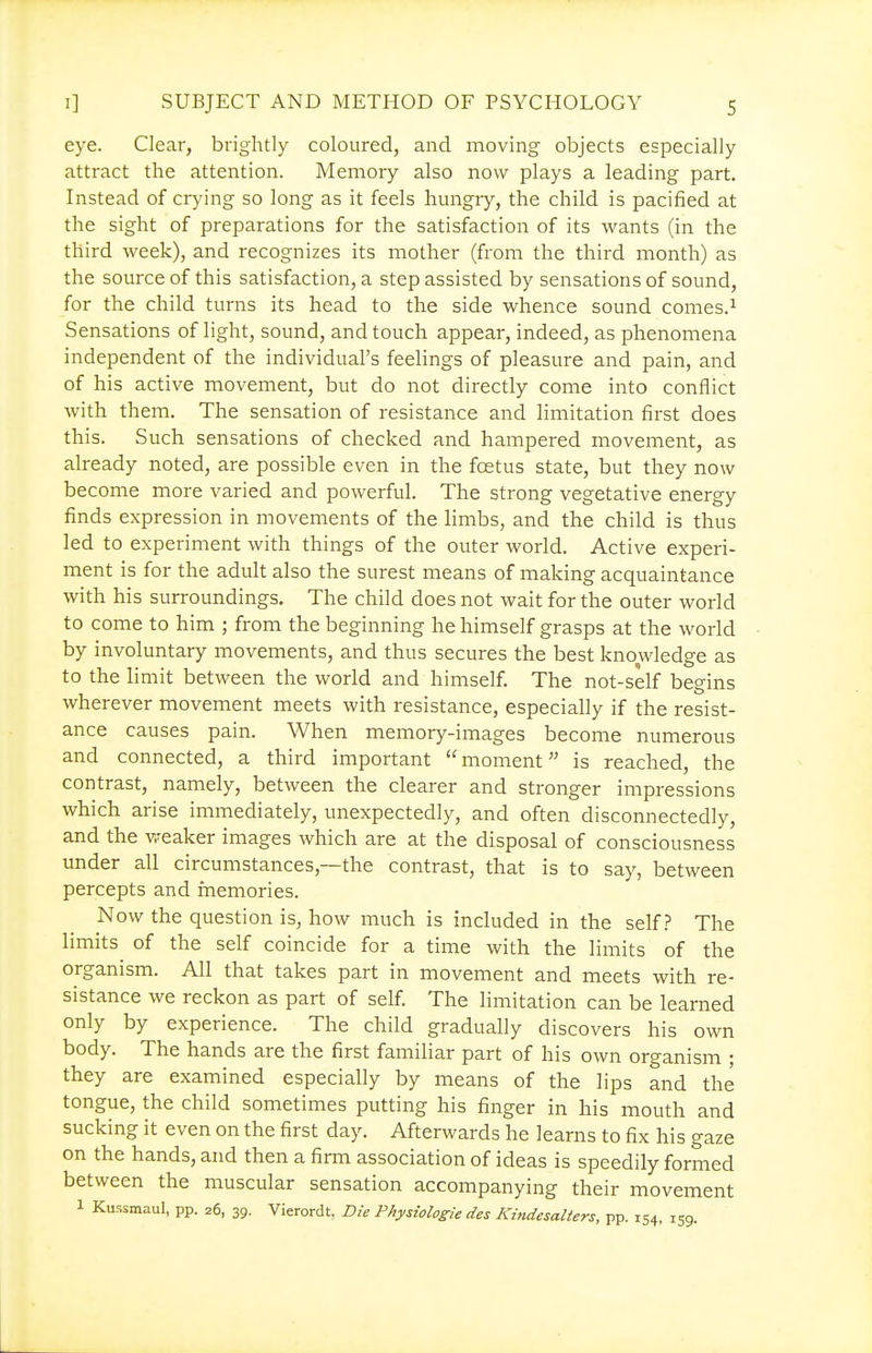 eye. Clear, brightly coloured, and moving objects especially attract the attention. Memory also now plays a leading part. Instead of crying so long as it feels hungry, the child is pacified at the sight of preparations for the satisfaction of its wants (in the third week), and recognizes its mother (from the third month) as the source of this satisfaction, a step assisted by sensations of sound, for the child turns its head to the side whence sound comes.^ Sensations of light, sound, and touch appeal, indeed, as phenomena independent of the individual's feelings of pleasure and pain, and of his active movement, but do not directly come into conflict with them. The sensation of resistance and limitation first does this. Such sensations of checked and hampered movement, as already noted, are possible even in the foetus state, but they now become more varied and powerful. The strong vegetative energy finds expression in movements of the limbs, and the child is thus led to experiment with things of the outer world. Active experi- ment is for the adult also the surest means of making acquaintance with his surroundings. The child does not wait for the outer world to come to him ; from the beginning he himself grasps at the world by involuntary movements, and thus secures the best knowledge as to the limit between the world and himself. The not-self begins wherever movement meets with resistance, especially if the resist- ance causes pain. When memory-images become numerous and connected, a third important moment is reached, the contrast, namely, between the clearer and stronger impressions which arise immediately, unexpectedly, and often disconnectedly, and the v-^eaker images which are at the disposal of consciousness under all circumstances,—the contrast, that is to say, between percepts and memories. Now the question is, how much is included in the self? The limits of the self coincide for a time with the limits of the organism. All that takes part in movement and meets with re- sistance we reckon as part of self. The limitation can be learned only by experience. The child gradually discovers his own body. The hands are the first familiar part of his own organism ; they are examined especially by means of the lips and the tongue, the child sometimes putting his finger in his mouth and sucking it even on the first day. Afterwards he learns to fix his gaze on the hands, and then a firm association of ideas is speedily formed between the muscular sensation accompanying their movement 1 Kussmaul, pp. 26, 39. Vierordt, Die Physiolosie des Kindesalters, pp. 154, 159.