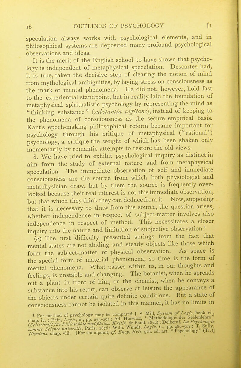 speculation always works with psychological elements, and in philosophical systems are deposited many profound psychological observations and ideas. It is the merit of the English school to have shown that psycho- logy is independent of metaphysical speculation. Descartes had, it is true, taken the decisive step of clearing the notion of mind from mythological ambiguities, by laying stress on consciousness as the mark of mental phenomena. He did not, however, hold fast to the experiential standpoint, but in reality laid the foundation of metaphysical spiritualistic psychology by representing the mind as thinking substance {substaiitia c^T^zV^z^i-), instead of keeping to the phenomena of consciousness as the secure empirical basis. Kant s epoch-making philosophical reform became important for psychology through his critique of metaphysical (rational) psychology, a critique the weight of which has been shaken only momentarily by romantic attempts to restore the old views. 8. We have tried to exhibit psychological inquiry as distinct in aim from the study of external nature and from metaphysical speculation. The immediate observation of self and immediate consciousness are the source from which both physiologist and metaphysician draw, but by them the source is frequently over- looked because their real interest is not this immediate observation, but that which they think they can deduce from it. Now, supposing that it is necessary to draw from this source, the question arises, whether independence in respect of subject-matter involves also independence in respect of method. This necessitates a closer inquiry into the nature and limitation of subjective observation.'^ {a) The first difficulty presented springs from the fact that mental states are not abiding and steady objects like those which form the subject-matter of physical observation. As space is the special form of material phenomena, so time is the fonn of mental phenomena. What passes within us, in our thoughts and feelings, is unstable and changing. The botanist, when he spreads out a plant in front of him, or the chemist, when he conveys a substance into his retort, can observe at leisure the appearance of the objects under certain quite definite conditions. But a state of consciousness cannot be isolated in this manner, it has no limits in siiLcnaturcU Paris 1876; Wilh. Wundt^ i^cd'aVt^'^-^sSogy  (^^^^^^ lUnsioHs, chap. viii. [For standpoint, cf. Ency. Brit. pih. cd. art. i'sychoiogy ^ir-^J