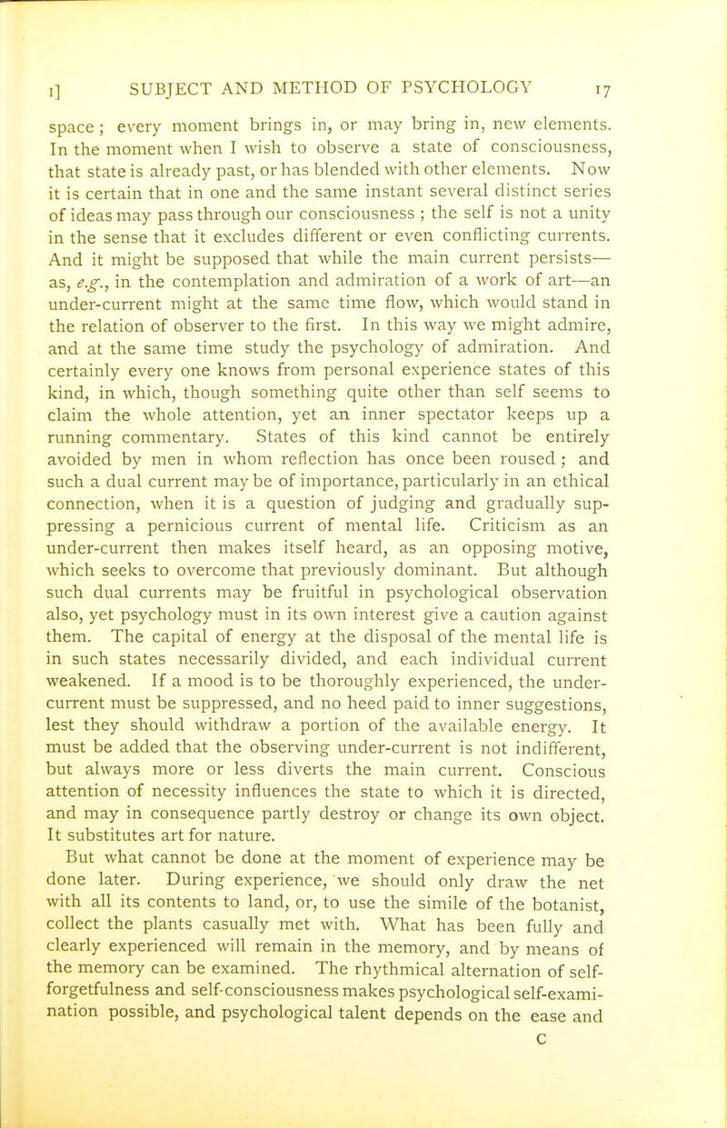 space ; every moment brings in, or may bring in, new elements. In the moment when I wish to observe a state of consciousness, that state is already past, or has blended with other elements. Now it is certain that in one and the same instant several distinct series of ideas may pass through our consciousness ; the self is not a unity in the sense that it excludes different or even conflicting currents. And it might be supposed that while the main current persists— as, e.g., in the contemplation and admiration of a work of art—an under-current might at the same time flow, which would stand in the relation of observer to the first. In this way we might admire, and at the same time study the psychology of admiration. And certainly every one knows from personal experience states of this kind, in which, though something quite other than self seems to claim the whole attention, yet an inner spectator keeps up a running commentary. States of this kind cannot be entirely avoided by men in whom reflection has once been roused ; and such a dual current maybe of importance, particularly in an ethical connection, when it is a question of judging and gradually sup- pressing a pernicious current of mental life. Criticism as an under-current then makes itself heard, as an opposing motive, which seeks to overcome that previously dominant. But although such dual currents may be fruitful in psychological observation also, yet psychology must in its own interest give a caution against them. The capital of energy at the disposal of the mental life is in such states necessarily divided, and each individual current weakened. If a mood is to be thoroughly experienced, the undei^- current must be suppressed, and no heed paid to inner suggestions, lest they should withdraw a portion of the available energy. It must be added that the observing under-current is not indifferent, but always more or less diverts the main current. Conscious attention of necessity influences the state to which it is directed, and may in consequence partly destroy or change its own object. It substitutes art for nature. But what cannot be done at the moment of experience may be done later. During experience, we should only draw the net with all its contents to land, or, to use the simile of the botanist, collect the plants casually met with. What has been fully and clearly experienced will remain in the memory, and by means of the memory can be examined. The rhythmical alternation of self- forgetfulness and self-consciousness makes psychological self-exami- nation possible, and psychological talent depends on the ease and C