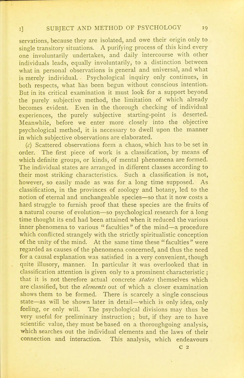 servations. because they are isolated, and owe their origin only to single transitory situations. A purifying process of this kind eveiy one involuntarily undertakes, and daily intercourse with other individuals leads, equally involuntarily, to a distinction between what in personal observations is general and universal, and what is merely individual. • Psychological inquiry only continues, in both respects, what has been begun without conscious intention. But in its critical examination it must look for a support beyond the purely subjective method, the limitation of which already becomes evident. Even in the thorough checking of individual experiences, the purely subjective starting-point is deserted. Meanwhile, before we enter more closely into the objective psychological method, it is necessary to dwell upon the manner in which subjective observations are elaborated. (c) Scattered observations form a chaos, which has to be set in order. The first piece of work is a classification, by means of which definite groups, or kinds, of mental phenomena are formed. The individual states are arranged in different classes according to their most striking characteristics. Such a classification is not, however, so easily made as was for a long time supposed. As classification, in the provinces of zoology and botany, led to the notion of eternal and unchangeable species—so that it now costs a hard struggle to furnish proof that these species are the fruits of a natural course of evolution—so psychological research for a long time thought its end had been attained when it reduced the various inner phenomena to various  faculties  of the mind—a procedure which conflicted strangely with the strictly spiritualistic conception of the unity of the mind. At the same time these faculties were regarded as causes of the phenomena concerned, and thus the need for a causal explanation was satisfied in a very convenient, though quite illusory, manner. In particular it was overlooked that in classification attention is given only to a prominent characteristic ; that it is not therefore actual concrete states themselves which are classified, but the elements out of which a closer examination shows them to be formed. There is scarcely a single conscious state—as will be shown later in detail—which is only idea, only feeling, or only will. The psychological divisions may thus be very useful for preliminary instruction ; but, if they are to have scientific value, they must be based on a thoroughgoing analysis, which searches out the individual elements and the laws of their connection and interaction. This analysis, which endeavours C 2