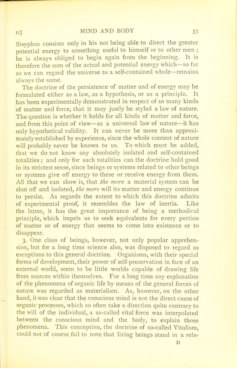 II] Sisyphus consists only in his not being able to direct the greater potential energy to something useful to himself or to other men ; he is always obliged to begin again from the beginning. It is therefore the sum of the actual and potential energy which—so far as we can regard the universe as a self-contained whole—remains always the same. The doctrine of the persistence of matter and of energy may be formulated either as a law, as a hypothesis, or as a principle. It has been experimentally demonstrated in respect of so many kinds of matter and force, that it may justly be styled a law of nature. The question is whether it holds for all kinds of matter and force, and from this point of view—as a universal law of nature—it has only hypothetical validity. It can never be more than approxi- mately established by experience, since the whole content of nature will probably never be known to us. To which must be added, that we do not know any absolutely isolated and self-contained totalities ; and only for such totalities can the doctrine hold good in its strictest sense, since beings or systems related to other beings or systems give off energy to these or receive energy from them. All that we can show is, that the more a material system can be shut off and isolated, tlie more will its matter and energy continue to persist. As regards the extent to which this doctrine admits of experimental proof, it resembles the law of inertia. Like the latter, it has the great importance of being a methodical principle, which impels us to seek equivalents for every portion of matter or of energy that seems to come into existence or to disappear. 3. One class of beings, however, not only popular apprehen- sion, but for a long time science also, was disposed to regard as exceptions to this general doctrine. Organisms, with their special forms of development, their power of self-preservation in face of an external world, seem to be little worlds capable of drawing life from sources within themselves. For a long time any explanation of the phenomena of organic life by means of the general forces of nature was regarded as materialism. As, however, on the other hand, it was clear that the conscious mind is not the direct cause of organic processes, which so often take a direction quite contrary to the will of the individual, a so-called vital force was interpolated between the conscious mind and the body, to explain those phenomena. This conception, the doctrine of so-called Vitalism, could not of course fail to note that living beings stand in a rela-