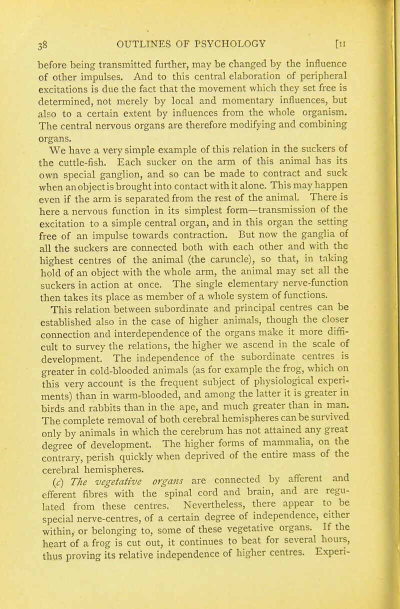 before being transmitted further, may be changed by the influence of other impulses. And to this central elaboration of peripheral excitations is due the fact that the movement which they set free is determined, not merely by local and momentary influences, but also to a certain extent by influences from the whole organism. The central nervous organs are therefore modifying and combining organs. We have a very simple example of this relation in the suckers of the cuttle-fish. Each sucker on the arm of this animal has its own special ganglion, and so can be made to contract and suck when an object is brought into contact with it alone. This may happen even if the arm is separated from the rest of the animal. There is here a nervous function in its simplest form—transmission of the excitation to a simple central organ, and in this organ the setting free of an impulse towards contraction. But now the ganglia of all the suckers are connected both with each other and with the highest centres of the animal (the caruncle), so that, in taking hold of an object with the whole arm, the animal may set all the suckers in action at once. The single elementary nerve-function then takes its place as member of a whole system of functions. This relation between subordinate and principal centres can be established also in the case of higher animals, though the closer connection and interdependence of the organs make it more diffi- cult to survey the relations, the higher we ascend in the scale of development. The independence of the subordinate centres is greater in cold-blooded animals (as for example the frog, which on this very account is the frequent subject of physiological experi- ments) than in warm-blooded, and among the latter it is greater in birds and rabbits than in the ape, and much greater than in man. The complete removal of both cerebral hemispheres can be sundved only by animals in which the cerebrum has not attained any great degree of development. The higher forms of mammalia, on the contrary, perish quickly when deprived of the entire mass of the cerebral hemispheres. (c) The vegetative organs are connected by afferent and efferent fibres with the spinal cord and brain, and are regu- lated from these centres. Nevertheless, there appear to be special nerve-centres, of a certain degree of independence, either within, or belonging to, some of these vegetative organs. If the heart of a frog is cut out, it continues to beat for several hours, thus proving its relative independence of higher centres. Experi-