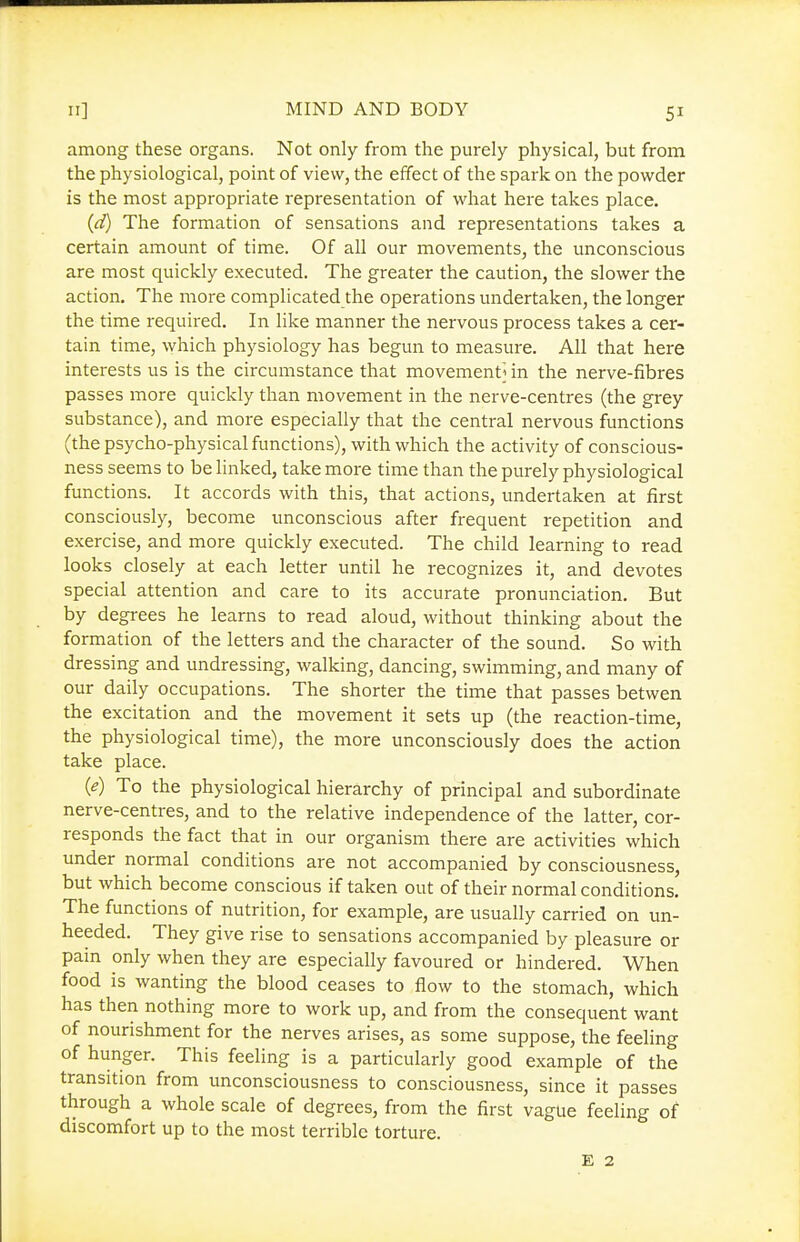 among these organs. Not only from the purely physical, but from the physiological, point of view, the effect of the spark on the powder is the most appropriate representation of what here takes place. {d) The formation of sensations and representations takes a certain amount of time. Of all our movements, the unconscious are most quickly executed. The greater the caution, the slower the action. The more complicated the operations undertaken, the longer the time required. In like manner the nervous process takes a cer- tain time, which physiology has begun to measure. All that here interests us is the circumstance that movement^ in the nerve-fibres passes more quickly than movement in the nerve-centres (the grey substance), and more especially that the central nervous functions (the psycho-physical functions), with which the activity of conscious- ness seems to be linked, take more time than the purely physiological functions. It accords with this, that actions, undertaken at first consciously, become unconscious after frequent repetition and exercise, and more quickly executed. The child learning to read looks closely at each letter until he recognizes it, and devotes special attention and care to its accurate pronunciation. But by degrees he learns to read aloud, without thinking about the formation of the letters and the character of the sound. So with dressing and undressing, walking, dancing, swimming, and many of our daily occupations. The shorter the time that passes betwen the excitation and the movement it sets up (the reaction-time, the physiological time), the more unconsciously does the action take place. {e) To the physiological hierarchy of principal and subordinate nerve-centres, and to the relative independence of the latter, cor- responds the fact that in our organism there are activities which under normal conditions are not accompanied by consciousness, but which become conscious if taken out of their normal conditions. The functions of nutrition, for example, are usually carried on un- heeded. They give rise to sensations accompanied by pleasure or pain only when they are especially favoured or hindered. When food is wanting the blood ceases to flow to the stomach, which has then nothing more to work up, and from the consequent want of nourishment for the nerves arises, as some suppose, the feeling of hunger. This feeling is a particularly good example of the transition from unconsciousness to consciousness, since it passes through a whole scale of degrees, from the first vague feeling of discomfort up to the most terrible torture. £ 2