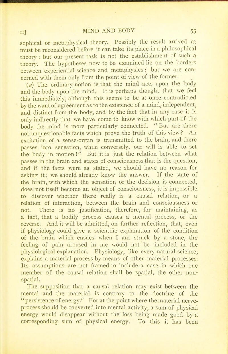 sophical or metaphysical theory. Possibly the result arrived at must be reconsidered before it can take its place in a philosophical theory : but our present task is not the establishment of such a theory. The hypotheses now to be examined lie on the borders between experiential science and metaphysics; but we are con- cerned with them only from the point of view of the former. (a) The ordinary notion is that the mind acts upon the body and the body upon the mind. It is perhaps thought that we feel this immediately, although this seems to be at once contradicted by the want of agreement as to the existence of a mind, independent, and distinct from the body, and by the fact that in any case it is only indirectly that we have come to know with which part of the body the mind is more particularly connected.  But are there not unquestionable facts which prove the truth of this view ? An excitation of a sense-organ is transmitted to the brain, and there passes into sensation, while conversely, our will is able to set the body in motion ! But it is just the relation between what passes in the brain and states of consciousness that is the question, and if the facts were as stated, we should have no reason for asking it; we should already know the answer. If the state of the brain, with which the sensation or the decision is connected, does not itself become an object of consciousness, it is impossible to discover whether there really is a causal relation, or a relation of interaction, between the brain and consciousness or not. There is no justification, therefore, for maintaining, as a fact, that a bodily process causes a mental process, or the reverse. And it will be admitted, on further reflection, that, even if physiology could give a scientific explanation of the condition of the brain which ensues when I am struck by a stone, the feeling of pain aroused in me would not be included in the physiological explanation. Physiology, like every natural science, explains a material process by means of other material processes. Its assumptions are not framed to include a case in which one member of the causal relation shall be spatial, the other non- spatial. The supposition that a causal relation may exist between the mental and the material is contrary to the doctrine of the  persistence of energy. For at the point where the material nerve- process should be converted into mental activity, a sum of physical energy would disappear without the loss being made good by a corresponding sum of physical energy. To this it has been