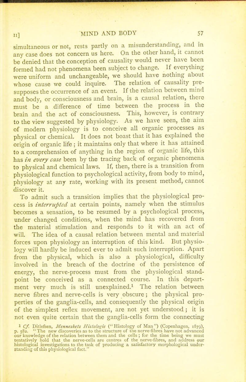 simultaneous or not, rests partly on a misunderstanding, and in any case does not concern us here. On the other hand, it cannot be denied that the conception of causality would never have been formed had not phenomena been subject to change. If everything were uniform and unchangeable, we should have nothing about whose cause we could inquire. The relation of causality pre- supposes the occurrence of an event. If the relation between mind and body, or consciousness and brain, is a causal relation, there must be a difference of time between the process in the brain and the act of consciousness. This, however, is contrary to the view suggested by physiology. As we have seen, the aim of modern physiology is to conceive all organic processes as physical or chemical. It does not boast that it has explained the origin of organic hfe ; it maintains only that where it has attained to a comprehension of anything in the region of organic life, this has itt every case been by the tracing back of organic phenomena to physical and chemical laws. If, then, there is a transition from physiological function to psychological activity, from body to mind, physiology at any rate, working with its present method, cannot discover it. To admit such a transition implies that the physiological pro- cess is interrupted at certain points, namely when the stimulus becomes a sensation, to be resumed by a psychological process, under changed conditions, when the mind has recovered from the material stimulation and responds to it with an act of will. The idea of a causal relation between mental and material forces upon physiology an interruption of this kind. But physio- logy will hardly be induced ever to admit such interruption. Apart from the physical, which is also a physiological, difficulty involved in the breach of the doctrine of the persistence of energy, the nerve-process must from the physiological stand- point be conceived as a connected course. In this depart- ment very much is still unexplained.^ The relation between nerve fibres and nerve-cells is very obscure; the physical pro- perties of the ganglia-cells, and consequently the physical origin of the simplest reflex movement, are not yet understood ; it is not even quite certain that the ganglia-cells form the connecting 1 Cf. Ditlefsen, Menneskets Histologic (Histology of Man) (Copenhagen, 1879), p. 582.  The new discoveries as to the structure of the nerve-fibres have not advanced our knowledge of the relation between them and the cells ; for the time being we must tentatively hold that the nerve-cells are centres of the nerve-fibres, and address our histological investigations to the task of producing a satisfactory morphological under- standing of this physiological fact.