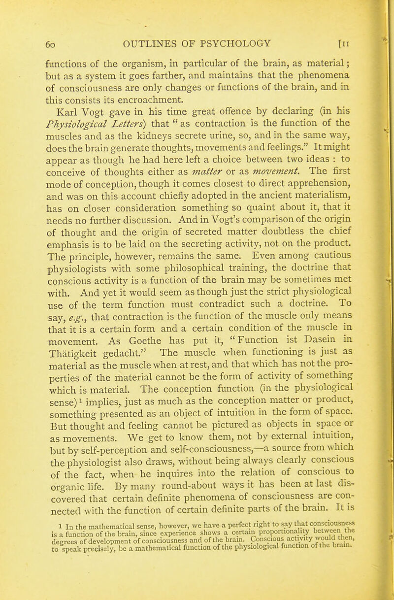 functions of the organism, in particular of the brain, as material; but as a system it goes farther, and maintains that the phenomena of consciousness are only changes or functions of the brain, and in this consists its encroachment. Karl Vogt gave in his time great offence by declaring (in his Physiological Letters) that  as contraction is the function of the muscles and as the kidneys secrete urine, so, and in the same way, does the brain generate thoughts, movements and feelings. It might appear as though he had here left a choice between two ideas : to conceive of thoughts either as matter or as movement. The first mode of conception, though it comes closest to direct apprehension, and was on this account chiefly adopted in the ancient materialism, has on closer consideration something so quaint about it, that it needs no further discussion. And in Vogt's comparison of the origin of thought and the origin of secreted matter doubtless the chief emphasis is to be laid on the secreting activity, not on the product. The principle, however, remains the same. Even among cautious physiologists with some philosophical training, the doctrine that conscious activity is a function of the brain may be sometimes met with. And yet it would seem as though just the strict physiological use of the term function must contradict such a doctrine. To say, e.g., that contraction is the function of the muscle only means that it is a certain form and a certain condition of the muscle in movement. As Goethe has put it, Function ist Dasein in Thatigkeit gedacht. The muscle when functioning is just as material as the muscle when at rest, and that which has not the pro- perties of the material cannot be the form of activity of something which is material. The conception function (in the physiological sense) ^ implies, just as much as the conception matter or product, something presented as an object of intuition in the form of space. But thought and feeling cannot be pictured as objects in space or as movements. We get to know them, not by external intuition, but by self-perception and self-consciousness,—a source from which the physiologist also draws, without being always clearly conscious of the fact, when he inquires into the relation of conscious to organic life. By many round-about ways it has been at last dis- covered that certain definite phenomena of consciousness are con- nected with the function of certain definite parts of the brain. It is 1 In the mathematical sense, however, we have a perfect right to say that consciousness is a function of the brain, since experience shows a certain proportionality between the degrees of development of consciousness and of the brain. Conscious activity would then, to speak precisely, be a mathematical function of the physiological function of the brain.