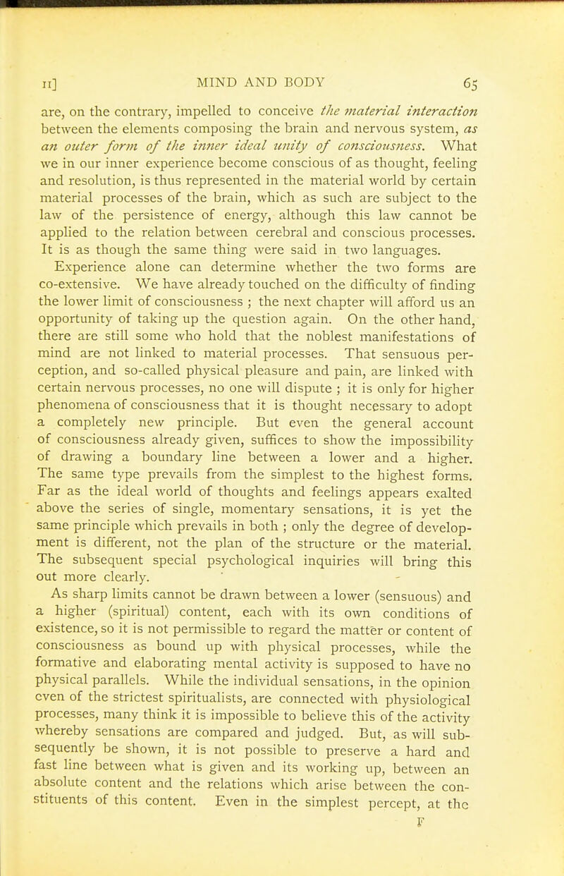 are, on the contrary, impelled to conceive the material interaction between the elements composing the brain and nervous system, as an outer form of the inner ideal unity of co7isciousness. What we in our inner experience become conscious of as thought, feeling and resolution, is thus represented in the material world by certain material processes of the brain, which as such are subject to the law of the persistence of energy, although this law cannot be applied to the relation between cerebral and conscious processes. It is as though the same thing were said in two languages. Experience alone can determine whether the two forms are co-extensive. We have already touched on the difficulty of finding the lower limit of consciousness ; the next chapter will afford us an opportunity of taking up the question again. On the other hand, there are still some who hold that the noblest manifestations of mind are not linked to material processes. That sensuous per- ception, and so-called physical pleasure and pain, are linked with certain nervous processes, no one will dispute ; it is only for higher phenomena of consciousness that it is thought necessary to adopt a completely new principle. But even the general account of consciousness already given, suffices to show the impossibility of drawing a boundary line between a lower and a higher. The same type prevails from the simplest to the highest forms. Far as the ideal world of thoughts and feelings appears exalted above the series of single, momentary sensations, it is yet the same principle which prevails in both ; only the degree of develop- ment is different, not the plan of the structure or the material. The subsequent special psychological inquiries will bring this out more clearly. As sharp limits cannot be dravm between a lower (sensuous) and a higher (spiritual) content, each with its own conditions of existence, so it is not permissible to regard the matter or content of consciousness as bound up with physical processes, while the formative and elaborating mental activity is supposed to have no physical parallels. While the individual sensations, in the opinion even of the strictest spiritualists, are connected with physiological processes, many think it is impossible to believe this of the activity whereby sensations are compared and judged. But, as will sub- sequently be shown, it is not possible to preserve a hard and fast line between what is given and its working up, between an absolute content and the relations which arise between the con- stituents of this content. Even in the simplest percept, at the F