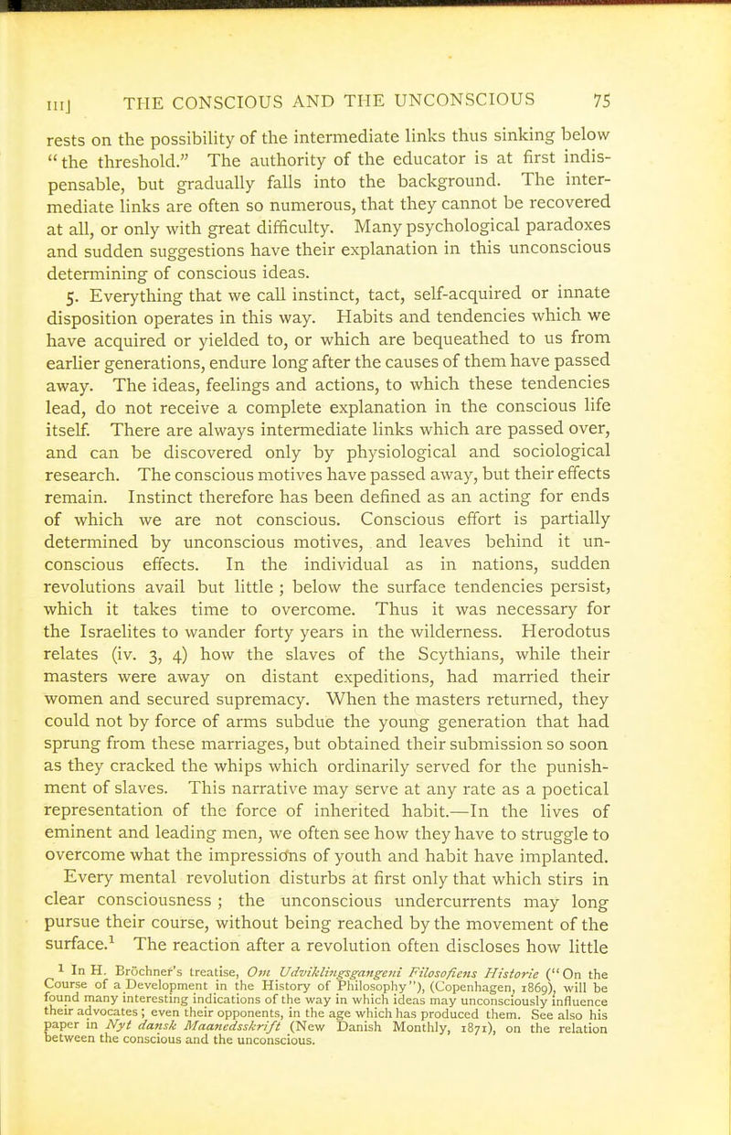 rests on the possibility of the intermediate links thus sinking below  the threshold. The authority of the educator is at first indis- pensable, but gradually falls into the background. The inter- mediate links are often so numerous, that they cannot be recovered at all, or only with great difficulty. Many psychological paradoxes and sudden suggestions have their explanation in this unconscious determining of conscious ideas. 5. Everything that we call instinct, tact, self-acquired or innate disposition operates in this way. Habits and tendencies which we have acquired or yielded to, or which are bequeathed to us from earlier generations, endure long after the causes of them have passed away. The ideas, feelings and actions, to which these tendencies lead, do not receive a complete explanation in the conscious life itself. There are always intermediate links which are passed over, and can be discovered only by physiological and sociological research. The conscious motives have passed away, but their effects remain. Instinct therefore has been defined as an acting for ends of which we are not conscious. Conscious effort is partially determined by unconscious motives, and leaves behind it un- conscious effects. In the individual as in nations, sudden revolutions avail but little ; below the surface tendencies persist, which it takes time to overcome. Thus it was necessary for the Israelites to wander forty years in the wilderness. Herodotus relates (iv. 3, 4) how the slaves of the Scythians, while their masters were away on distant expeditions, had married their women and secured supremacy. When the masters returned, they could not by force of arms subdue the young generation that had sprung from these marriages, but obtained their submission so soon as they cracked the whips which ordinarily served for the punish- ment of slaves. This narrative may serve at any rate as a poetical representation of the force of inherited habit.—In the lives of eminent and leading men, we often see how they have to struggle to overcome what the impressicfns of youth and habit have implanted. Every mental revolution disturbs at first only that which stirs in clear consciousness ; the unconscious undercurrents may long pursue their course, without being reached by the movement of the surface.^ The reaction after a revolution often discloses how little 1 In H. Brochnef's treatise, 0;« Udviklingsgangcni Filosofiens Historic ( On the Course of a Development in the History of Philosophy), (Copenhagen, 1869). will be found many interesting indications of the way in which ideas may unconsciously influence their advocates; even their opponents, in the age which has produced them. See also his aper in Nyt dansk Maanedsskrift (New Danish Monthly, 1871), on tlie relation etween the conscious and the unconscious.