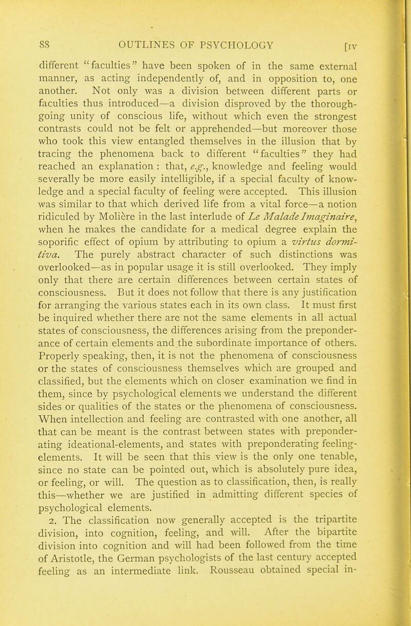 [rv different faculties have been spoken of in the same external manner, as acting independently of, and in opposition to, one another. Not only was a division between different parts or faculties thus introduced—a division disproved by the thorough- going unity of conscious life, without which even the strongest contrasts could not be felt or apprehended—but moreover those who took this view entangled themselves in the illusion that by tracing the phenomena back to different faculties they had reached an explanation : that, e.g., knowledge and feeling would severally be more easily intelligible, if a special faculty of know- ledge and a special faculty of feeling were accepted. This illusion was similar to that which derived life from a vital force—a notion ridiculed by Moliere in the last interlude of Le Malade Imaginaire, when he makes the candidate for a medical degree explain the soporific effect of opium by attributing to opium a virtus donni- tiva. The purely abstract character of such distinctions was overlooked—as in popular usage it is still overlooked. They imply only that there are certain differences between certain states of consciousness. But it does not follow that there is any justification for arranging the various states each in its own class. It must first be inquired whether there are not the same elements in all actual states of consciousness, the differences arising from the preponder- ance of certain elements and the subordinate importance of others. Properly speaking, then, it is not the phenomena of consciousness or the states of consciousness themselves which are grouped and classified, but the elements which on closer examination we find in them, since by psychological elements we understand the different sides or qualities of the states or the phenomena of consciousness. When intellection and feeling are contrasted with one another, all that can be meant is the contrast between states with preponder- ating ideational-elements, and states with preponderating feehng- elements. It will be seen that this view is the only one tenable, since no state can be pointed out, which is absolutely pure idea, or feeling, or will. The question as to classification, then, is really this—whether we are justified in admitting different species of psychological elements. 2. The classification now generally accepted is the tripartite division, into cognition, feeling, and will. After the bipartite division into cognition and will had been followed from the time of Aristotle, the German psychologists of the last century accepted feeling as an intermediate link. Rousseau obtained special in-