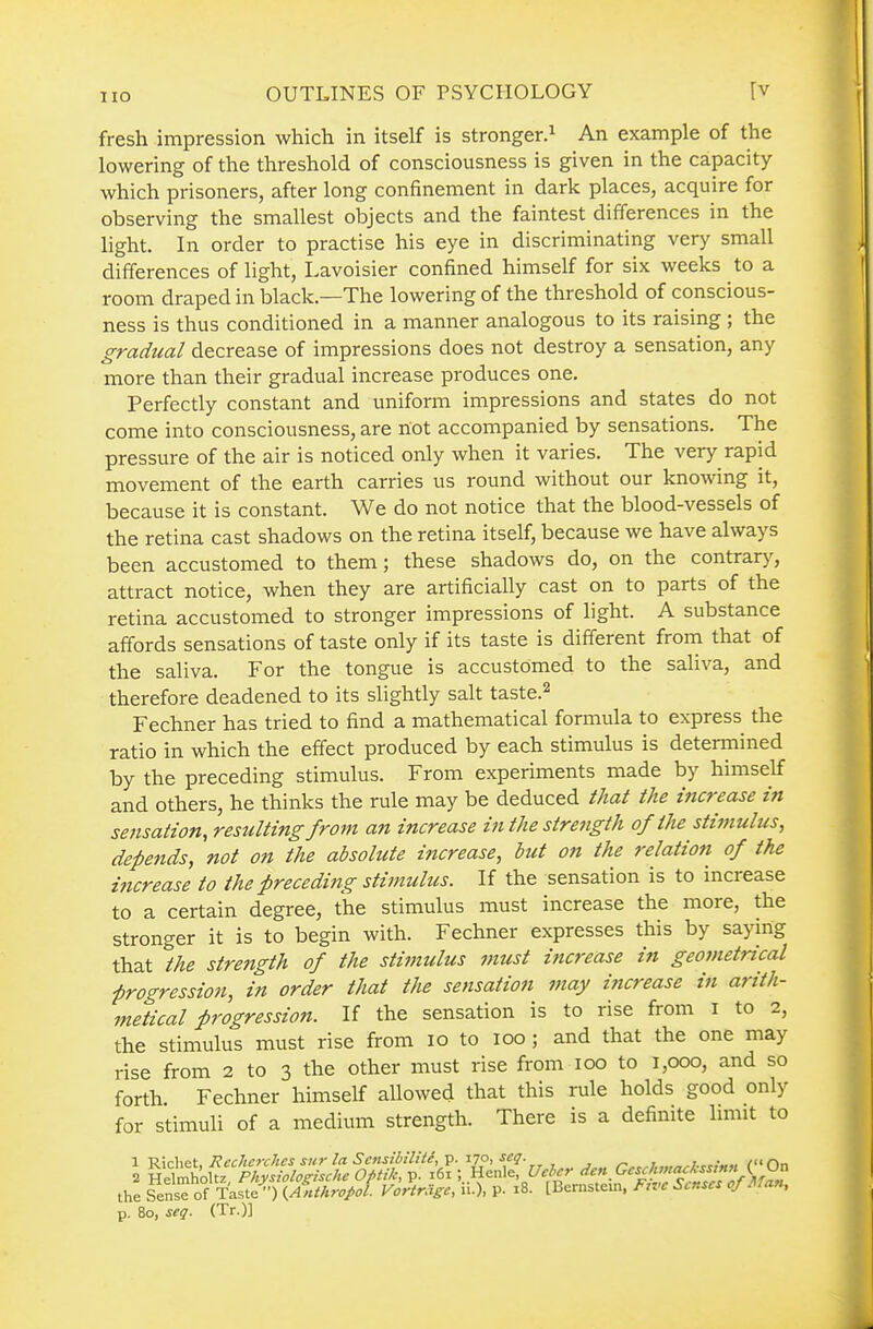 fresh impression which in itself is stronger.^ An example of the lowering of the threshold of consciousness is given in the capacity which prisoners, after long confinement in dark places, acquire for observing the smallest objects and the faintest differences in the light. In order to practise his eye in discriminating very small differences of light, Lavoisier confined himself for six weeks to a room draped in black—The lowering of the threshold of conscious- ness is thus conditioned in a manner analogous to its raising ; the gradual decrease of impressions does not destroy a sensation, any more than their gradual increase produces one. Perfectly constant and uniform impressions and states do not come into consciousness, are not accompanied by sensations. The pressure of the air is noticed only when it varies. The very rapid movement of the earth carries us round without our knowing it, because it is constant. We do not notice that the blood-vessels of the retina cast shadows on the retina itself, because we have always been accustomed to them; these shadows do, on the contrary, attract notice, when they are artificially cast on to parts of the retina accustomed to stronger impressions of light. A substance affords sensations of taste only if its taste is different from that of the saliva. For the tongue is accustomed to the saliva, and therefore deadened to its slightly salt taste.^ Fechner has tried to find a mathematical formula to express the ratio in which the effect produced by each stimulus is determined by the preceding stimulus. From experiments made by himself and others, he thinks the rule may be deduced that the mcrease in sejisation, resulting from an increase in the strength of the stimulus, depends, not on the absolute increase, but on the relation of the increase to the preceding stimulus. If the sensation is to increase to a certain degree, the stimulus must increase the more, the stronger it is to begin with. Fechner expresses this by saying that the strength of the stimulus must increase in geometncal frogression, in order that the sensation may increase in arith- metical progression. If the sensation is to rise from i to 2, the stimulus must rise from 10 to 100 ; and that the one may rise from 2 to 3 the other must rise from 100 to 1,000, and so forth. Fechner himself allowed that this rule holds good only for stimuli of a medium strength. There is a definite hmit to 1 Richet, RecJicrches sur la Scnsibilite, p. 170, \eg. ,.../„„„^7.c„«« f'On 2 Helmholtz Physiolo^Uche Optik, p. 161 ; Henle, Uehcr den Gesclwtc^kssmn K V^ the Sense of Taste'•) {Anthropol Vcrtragc, ii.), P- 18. [Bernstein. Ftvc Senses of Man, p. 80, se(i. (Tr.)]