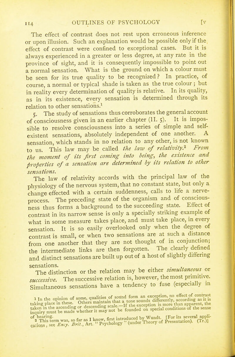 The effect of contrast does not rest upon erroneous inference or upon illusion. Such an explanation would be possible only if the effect of contrast were confined to exceptional cases. But it is always experienced in a greater or less degree, at any rate in the province of sight, and it is consequently impossible to point out a normal sensation. What is the ground on which a colour must be seen for its true quality to be recognized? In practice, of course, a normal or typical shade is taken as the true colour ; but in reality every determination of quality is relative. In its quaUty, as in its existence, every sensation is determined through its relation to other sensations.^ 5. The study of sensations thus corroborates the general account of consciousness given in an earlier chapter (II. 5). It is impos- sible to resolve consciousness into a series of simple and self- existent sensations, absolutely independent of one another. A sensation, which stands in no relation to any other, is not known to us. This law may be called ihe law of relativity? From the moment of its first coming into being, the existence and properties of a sensation are determined by its relation to other sensations. The law of relativity accords with the principal law of the physiology of the nervous system, that no constant state, but only a change effected with a certain suddenness, calls to life a nerve- process. The preceding state of the organism and of conscious- ness thus forms a background to the succeeding state. Effect of contrast in its narrow sense is only a specially striking example of what in some measure takes place, and must take place, in every sensation. It is so easily overlooked only when the degree of contrast is small, or when two sensations are at such a distance from one another that they are not thought of in conjunction; the intermediate links are then forgotten. The clearly defined and distinct sensations are built up out of a host of slightly differmg sensations. . »^ The distinction or the relation may be either stjnultaneous or successive The successive relation is, however, the most prmutive. Simultaneous sensations have a tendency to fuse (especially m 1 In the o,In|^ of ^^^^^^^^ taking place in these. Others =^1'^' exception is more than apparent, the S:rr;^j;Ii:t\T^t^^^^^^^^^^ ^o^dea o^ speda, conditions of the sense of hearing. . :„fro(i„ced bv Wundt. [For its several appli- '&:'^r^'Vh''^^^^^ of Presentation). (Tr.)]