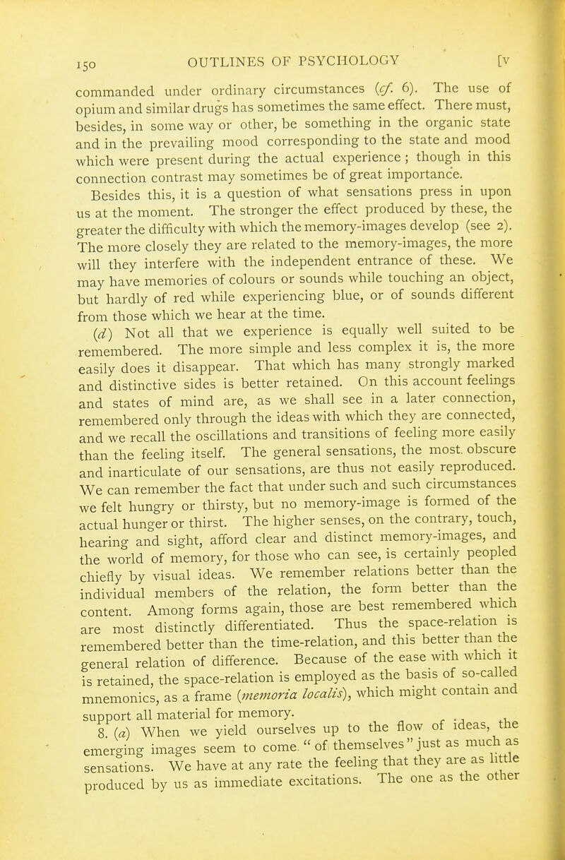 ISO commanded under ordinary circumstances {cf. 6). The use of opium and similar drugs has sometimes the same effect. There must, besides, in some way or other, be something in the organic state and in the prevailing mood corresponding to the state and mood which were present during the actual experience ; though in this connection contrast may sometimes be of great importance. Besides this, it is a question of what sensations press in upon us at the moment. The stronger the effect produced by these, the greater the difficulty with which the memory-images develop (see 2). The more closely they are related to the memory-images, the more will they interfere with the independent entrance of these. We may have memories of colours or sounds while touching an object, but hardly of red while experiencing blue, or of sounds different from those which we hear at the time. id) Not all that we experience is equally well suited to be remembered. The more simple and less complex it is, the more easily does it disappear. That which has many strongly marked and distinctive sides is better retained. On this account feelings and states of mind are, as we shall see in a later connection, remembered only through the ideas with which they are connected, and we recall the oscillations and transitions of feeling more easily than the feeling itself. The general sensations, the most, obscure and inarticulate of our sensations, are thus not easily reproduced. We can remember the fact that under such and such circumstances we felt hungry or thirsty, but no memory-image is fomied of the actual hunger or thirst. The higher senses, on the contrary, touch, hearing and sight, afford clear and distinct memory-images, and the world of memory, for those who can see, is certainly peopled chiefly by visual ideas. We remember relations better than the individual members of the relation, the form better than the content. Among forms again, those are best remembered which are most distinctly differentiated. Thus the space-relation is remembered better than the time-relation, and this better than the general relation of difference. Because of the ease with which it is retained, the space-relation is employed as the basis of so-called mnemonics, as a frame {^niemoria localts), which might contain and support all material for memory. 8 (a) When we yield ourselves up to the flow of ideas, the emerging images seem to come,  of themselves  just as much as sensations. We have at any rate the feeling that they are as little produced by us as immediate excitations. The one as the other