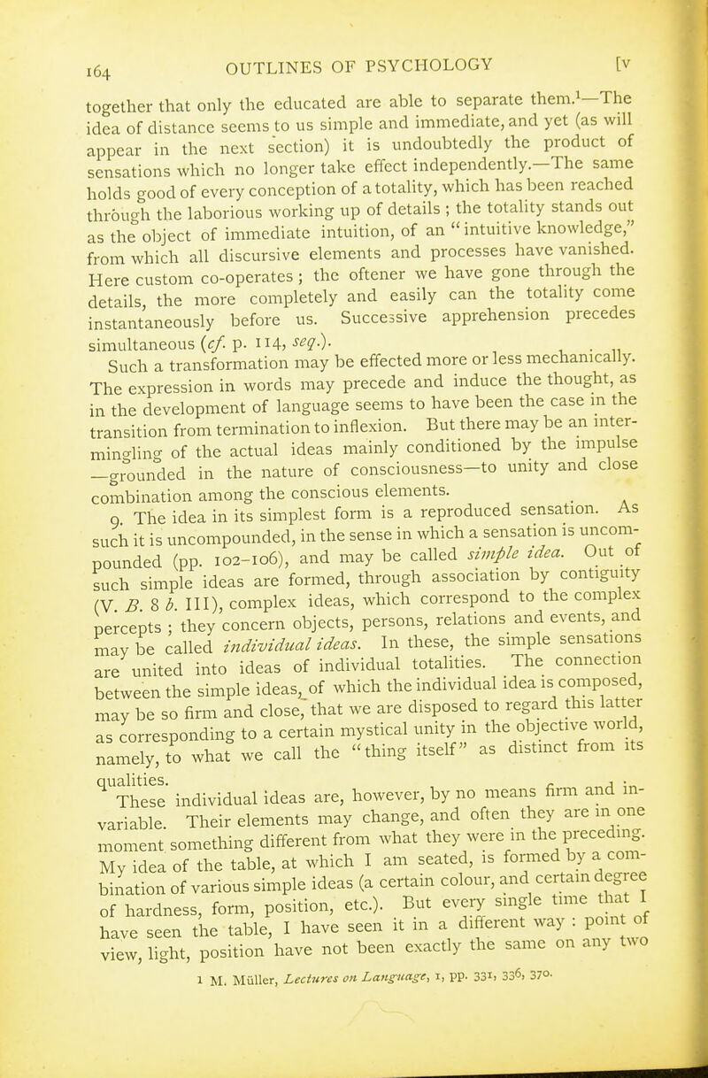 together that only the educated are able to separate them.^—The idea of distance seems to us simple and immediate, and yet (as will appear in the next section) it is undoubtedly the product of sensations which no longer take effect independently.-The same holds good of every conception of atotaUty, which has been reached through the laborious working up of details ; the totality stands out as the object of immediate intuition, of an  intuitive knowledge, from which all discursive elements and processes have vanished. Here custom co-operates; the oftener we have gone through the details, the more completely and easily can the totality come instantaneously before us. Successive apprehension precedes simultaneous (c/. p. 114,-y^?-)- . Such a transformation may be effected more or less mechanically. The expression in words may precede and induce the thought, as in the development of language seems to have been the case m the transition from termination to inflexion. But there may be an inter- mingling of the actual ideas mainly conditioned by the impulse —grounded in the nature of consciousness-to unity and close combination among the conscious elements. 9 The idea in its simplest form is a reproduced sensation. As such it is uncompounded, in the sense in which a sensation is uncom- pounded (pp. 102-106), and may be called simple idea. Out ot such simple ideas are formed, through association by contiguity (V B 2>b III), complex ideas, which correspond to the complex percepts ; they concern objects, persons, relations and events, and mavbe called individual ideas. In these, the simple sensations are united into ideas of individual totalities. The connection between the simple ideas, of which the individual idea is composed, may be so firm and dose, that we are disposed to regard this lat er as corresponding to a certain mystical unity in the objective world, namely, to what we call the thing itself as distinct from its '^'TheSe individual ideas are, however, by no means firm and in- variable. Their elements may change, and often they are in one moment something different from what they were m the preceding. My idea of the table, at which I am seated, is formed by a com- bination of various simple ideas (a certain colour, and certam degree of hardness, form, position, etc.). But every single time that I have seen the table, I have seen it in a different way : poin of view, light, position have not been exactly the same on any two 1 M. Miiller, Lectures on Language, i, pp. 33i) 336. 370.