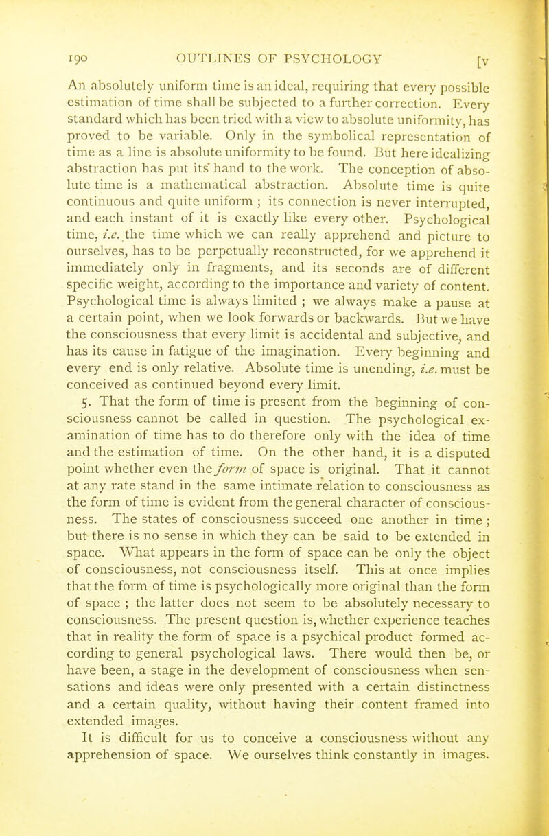 An absolutely uniform time is an ideal, requiring that every possible estimation of time shall be subjected to a further correction. Every standard which has been tried with a view to absolute uniformity, has proved to be variable. Only in the symbolical representation of time as a line is absolute uniformity to be found. But here idealizing abstraction has put its'hand to the work. The conception of abso- lute time is a mathematical abstraction. Absolute time is quite continuous and quite uniform ; its connection is never interrupted, and each instant of it is exactly like every other. Psychological time, i.e. the time which we can really apprehend and picture to ourselves, has to be perpetually reconstructed, for we apprehend it immediately only in fragments, and its seconds are of different specific weight, according to the importance and variety of content. Psychological time is always limited ; we always make a pause at a certain point, when we look forwards or backwards. But we have the consciousness that every limit is accidental and subjective, and has its cause in fatigue of the imagination. Every beginning and every end is only relative. Absolute time is unending, i.e. must be conceived as continued beyond every limit. 5. That the form of time is present from the beginning of con- sciousness cannot be called in question. The psychological ex- amination of time has to do therefore only with the idea of time and the estimation of time. On the other hand, it is a disputed point whether even the form of space is original. That it cannot at any rate stand in the same intimate relation to consciousness as the form of time is evident from the general character of conscious- ness. The states of consciousness succeed one another in time; but there is no sense in which they can be said to be extended in space. What appears in the form of space can be only the object of consciousness, not consciousness itself This at once implies that the form of time is psychologically more original than the form of space ; the latter does not seem to be absolutely necessary to consciousness. The present question is, whether experience teaches that in reality the form of space is a psychical product formed ac- cording to general psychological laws. There would then be, or have been, a stage in the development of consciousness when sen- sations and ideas were only presented with a certain distinctness and a certain quality, without having their content framed into extended images. It is difficult for us to conceive a consciousness without any apprehension of space. We ourselves think constantly in images.