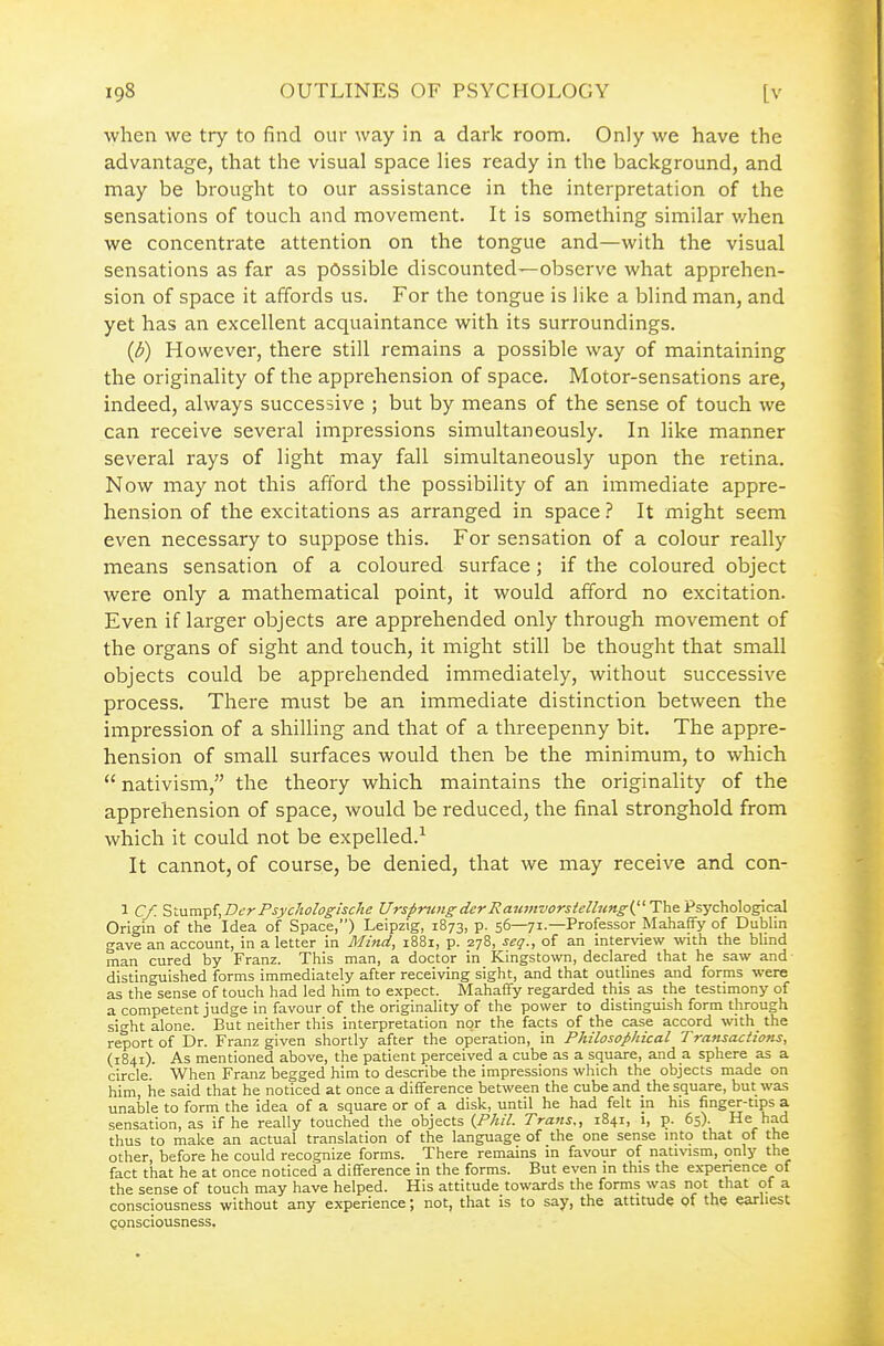 when we try to find our way in a dark room. Only we have the advantage, that the visual space lies ready in the background, and may be brought to our assistance in the interpretation of the sensations of touch and movement. It is something similar v/hen we concentrate attention on the tongue and—with the visual sensations as far as possible discounted—observe what apprehen- sion of space it affords us. For the tongue is like a blind man, and yet has an excellent acquaintance with its surroundings. {b) However, there still remains a possible way of maintaining the originality of the apprehension of space. Motor-sensations are, indeed, always successive ; but by means of the sense of touch we can receive several impressions simultaneously. In like manner several rays of light may fall simultaneously upon the retina. Now may not this afford the possibility of an immediate appre- hension of the excitations as arranged in space.'' It might seem even necessary to suppose this. For sensation of a colour really means sensation of a coloured surface; if the coloured object were only a mathematical point, it would afford no excitation. Even if larger objects are apprehended only through movement of the organs of sight and touch, it might still be thought that small objects could be apprehended immediately, without successive process. There must be an immediate distinction between the impression of a shilling and that of a threepenny bit. The appre- hension of small surfaces would then be the minimum, to which  nativism, the theory which maintains the originality of the apprehension of space, would be reduced, the final stronghold from which it could not be expelled.-^ It cannot, of course, be denied, that we may receive and con- 1 Cf. Slnm-pijDcrPsychologiscke UrspncngderRaumvorstelhcng-{'Th& 'l?syc\v:)\o^ca\. Origin of the Idea of Space,) Leipzig, 1873, p. 56—71.—Professor Mahaffy of Dublin gave an account, in a letter in Mind, i88i, p. 278, seg., of an interview with the blind man cured by Franz. This man, a doctor in Kingstown, declared that he saw and distinguished forms immediately after receiving sight, and that outlines and forms were as the sense of touch had led him to expect. Mahaffy regarded this as the testimony of a competent judge in favour of the originality of the power to distinguish form through sight alone. But neither this interpretation nor the facts of the case accord with the report of Dr. Franz given shortly after the operation, in Philosophical Transactions, (1841). As mentioned above, the patient perceived a cube as a square, and a sphere as a circle. When Franz begged him to describe the impressions which the objects made on him, he said that he noticed at once a difference between the cube and the square, but was unable to form the idea of a square or of a disk, until he had felt in his finger-tips a sensation, as if he really touched the objects (PA/V. Trans., 1841, 1, p. 65). He had thus to make an actual translation of the language of the one sense into that of the other, before he could recognize forms. There remains in favour of nativism, only the fact that he at once noticed a difference in the forms. But even in this the expenence of the sense of touch may have helped. His attitude towards the forms was not that of a consciousness without any experience; not, that is to say, the attitude of the earliest consciousness.
