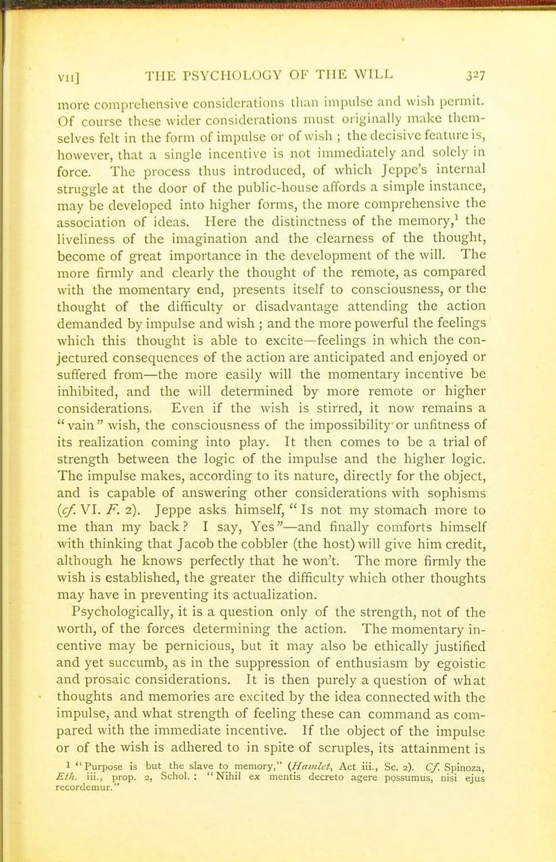 more comprehensive considerations tlian impulse and wish permit. Of course these wider considerations must originally make them- selves felt in the form of impulse or of wish ; the decisive feature is, however, that a single incentive is not immediately and solely in force. The process thus introduced, of which Jeppc's internal struggle at the door of the public-house affords a simple instance, may be developed into higher forms, the more comprehensive the association of ideas. Here the distinctness of the memory,^ the liveliness of the imagination and the clearness of the thought, become of great importance in the development of the will. The more firmly and clearly the thought of the remote, as compared with the momentary end, presents itself to consciousness, or the thought of the difficulty or disadvantage attending the action demanded by impulse and wish ; and the more powerful the feelings which this thought is able to excite—feelings in which the con- jectured consequences of the action are anticipated and enjoyed or suffered from—the more easily will the momentary incentive be inhibited, and the will determined by more remote or higher considerations. Even if the wish is stirred, it now remains a vain wish, the consciousness of the impossibility or unfitness of its realization coming into play. It then comes to be a trial of strength between the logic of the impulse and the higher logic. The impulse makes, according to its nature, directly for the object, and is capable of answering other considerations with sophisms {cf. VI. F. 2). Jeppe asks himself,  Is not my stomach more to me than my back ? I say. Yes—and finally comforts himself with thinking that Jacob the cobbler (the host) will give him credit, although he loiows perfectly that he won't. The more firmly the wish is established, the greater the difficulty which other thoughts may have in preventing its actualization. Psychologically, it is a question only of the strength, not of the worth, of the forces determining the action. The momentary in- centive may be pernicious, but it may also be ethically justified and yet succumb, as in the suppression of enthusiasm by egoistic and prosaic considerations. It is then purely a question of what thoughts and memories are excited by the idea connected with the impulse, and what strength of feeling these can command as com- pared with the immediate incentive. If the object of the impulse or of the wish is adhered to in spite of scruples, its attainment is 1 Purpose is but the slave to memory, (Hamlet, Act iii., Sc. 2). Cf. Spinoza, Eth. iii., prop. 2, Schol. : Nihil ex mentis decreto agere possumus, nisi ejus recordemur.