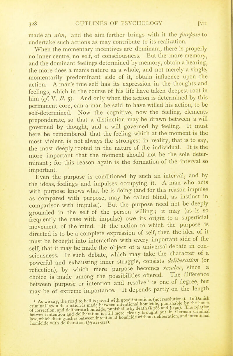 made an aini^ and the aim further brings with it the purpose to undertake such actions as may contribute to its realization. When the momentary incentives are dominant, there is properly no inner centre, no self, of consciousness. But the more memory, and the dominant feelings determined by memory, obtain a hearing, the more does a man's nature as a whole, and not merely a single, momentarily predomfnant side of it, obtain influence upon the action. A man's true self has its expression in the thoughts and feelings, which in the course of his life have taken deepest root in him {cf. V. B. 5). And only when the action is determined by this permanent core, can a man be said to have willed his action, to be self-determined. Now the cognitive, now the feeling, elements preponderate, so that a distinction may be drawn between a will governed by thought, and a will governed by feeling. It must here be remembered that the feeling which at the moment is the most violent, is not always the strongest in reality, that is to say, the most deeply rooted in the nature of the individual. It is the more important that the moment should not be the sole deter- minant ; for this reason again is the formation of the interval so important. Even the purpose is conditioned by such an interval, and by the ideas, feelings and impulses occupying it. A man who acts with purpose knows what he is doing (and for this reason impulse as compared with purpose, may be called blind, as instinct in comparison with impulse). But the purpose need not be deeply grounded in the self of the person willing ; it may (as is so frequently the case with impulse) owe its origin to a superficial movement of the mind. If the action to which the purpose is directed is to be a complete expression of self, then the idea of it must be brought into interaction with every important side of the self, that it may be made the object of a universal debate in con- sciousness. In such debate, which may take the character of a powerful and exhausting inner struggle, consists deliberation (or reflection), by which mere purpose becomes resolve, since a choice is made among the possibilities offered. The difference between purpose or intention and resolve ^ is one of degree, but may be of extreme importance. It depends partly on the length 1 As we say, the road to hell is paved with good intentions (not resolutions) In Danish crimtnanaw a distinction is made'^between intentional homicide Punishable b^^ the hou^^e of correction, and deliberate homicide, punishable by f « f^86 and § igo). The re^^^ between intention and deliberat on is still more clearly brought out in Lrermap criminal lawTwWcrd'stinguis^^ between intentional homicide without deliberation, and mtentional homicide with deliberation (§§ 211-212).