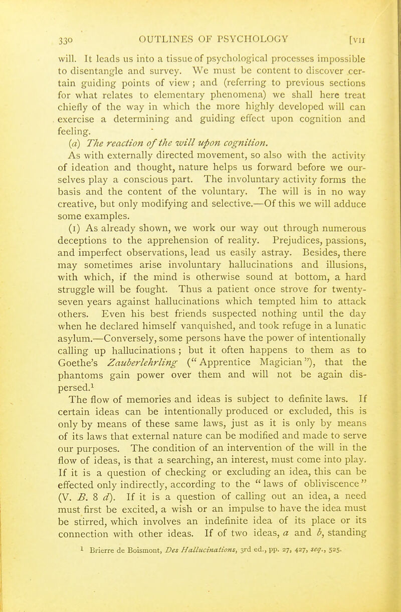 will. It leads us into a tissue of psychological processes impossible to disentangle and survey. We must be content to discover cer- tain guiding points of view ; and (referring to previous sections for what relates to elementary phenomena) we shall here treat chiefly of the way in which the more highly developed will can exercise a determining and guiding effect upon cognition and feeling. (a) The reaction of the will upon cognition. As with externally directed movement, so also with the activity of ideation and thought, nature helps us forward before we our- selves play a conscious part. The involuntary activity forms the basis and the content of the voluntary. The will is in no way creative, but only modifying and selective.—Of this we will adduce some examples. (i) As already shown, we work our way out through numerous deceptions to the apprehension of reality. Prejudices, passions, and imperfect observations, lead us easily astray. Besides, there may sometimes arise involuntary hallucinations and illusions, with which, if the mind is otherwise sound at bottom, a hard struggle will be fought. Thus a patient once strove for twenty- seven years against hallucinations which tempted him to attack others. Even his best friends suspected nothing until the day when he declared himself vanquished, and took refuge in a lunatic asylum.—Conversely, some persons have the power of intentionally calling up hallucinations; but it often happens to them as to Goethe's Zauberlehrling (Apprentice Magician), that the phantoms gain power over them and will not be again dis- persed.^ The flow of memories and ideas is subject to definite laws. If certain ideas can be intentionally produced or excluded, this is only by means of these same laws, just as it is only by means of its laws that external nature can be modified and made to serve our purposes. The condition of an intervention of the will in the flow of ideas, is that a searching, an interest, must come into play. If it is a question of checking or excluding an idea, this can be effected only indirectly, according to the  laws of obliviscence  (V. B. 8 d). If it is a question of calling out an idea, a need must first be excited, a wish or an impulse to have the idea must be stirred, which involves an indefinite idea of its place or its connection with other ideas. If of two ideas, a and b, standing 1 Brierre de Boismont, Des Hallucinations, 3rd ed., pp. 27, 427, scq., 525.