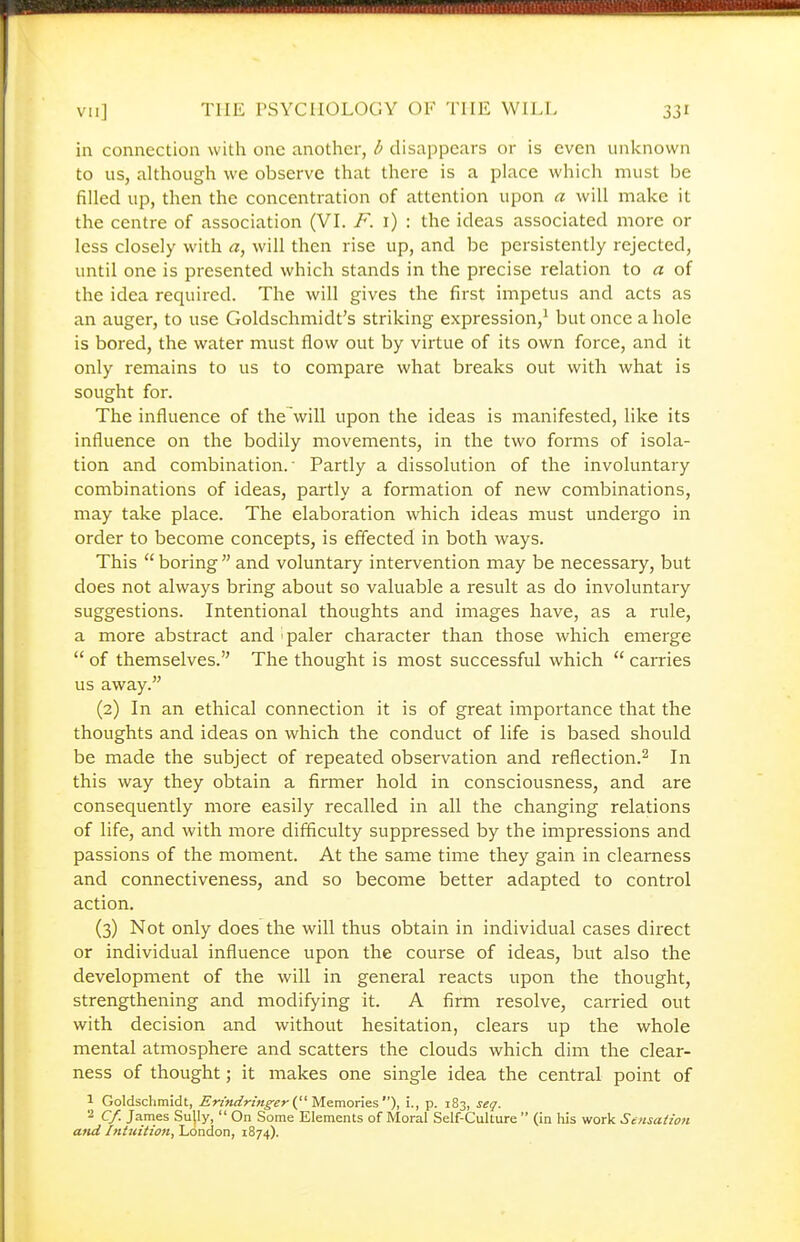 in connection with one another, b disappears or is even unknown to us, although we observe that there is a place which must be filled up, then the concentration of attention upon a will make it the centre of association (VI. /''. i) : the ideas associated more or less closely with a, will then rise up, and be persistently rejected, until one is presented which stands in the precise relation to a of the idea required. The will gives the first impetus and acts as an auger, to use Goldschmidt's striking expression,^ but once a hole is bored, the water must flow out by virtue of its own force, and it only remains to us to compare what breaks out with what is sought for. The influence of the will upon the ideas is manifested, like its influence on the bodily movements, in the two forms of isola- tion and combination.' Partly a dissolution of the involuntary combinations of ideas, partly a formation of new combinations, may take place. The elaboration which ideas must undergo in order to become concepts, is effected in both ways. This  boring  and voluntary intervention may be necessary, but does not always bring about so valuable a result as do involuntary suggestions. Intentional thoughts and images have, as a rule, a more abstract and i paler character than those which emerge  of themselves. The thought is most successful which  carries us away. (2) In an ethical connection it is of great importance that the thoughts and ideas on which the conduct of life is based should be made the subject of repeated observation and reflection.^ In this way they obtain a firmer hold in consciousness, and are consequently more easily recalled in all the changing relations of life, and with more difficulty suppressed by the impressions and passions of the moment. At the same time they gain in clearness and connectiveness, and so become better adapted to control action. (3) Not only does the will thus obtain in individual cases direct or individual influence upon the course of ideas, but also the development of the will in general reacts upon the thought, strengthening and modifying it. A firm resolve, carried out with decision and without hesitation, clears up the whole mental atmosphere and scatters the clouds which dim the clear- ness of thought; it makes one single idea the central point of 1 Goldschmidt, ^r/«f/r/«^£>-( Memories), i., p. 183, seq. 2 Cf. James Sully,  On Some Elements of Moral Self-Culture  (in his work Sensation and Intuition, London, 1874).
