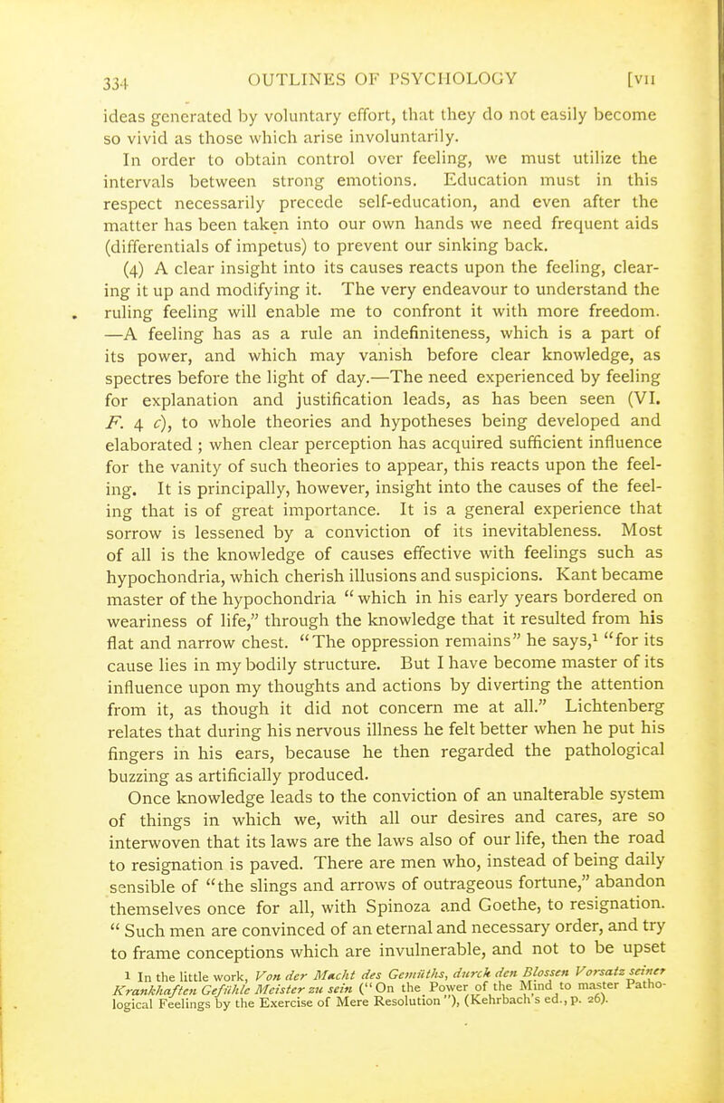 ideas generated by voluntary effort, that they do not easily become so vivid as those which arise involuntarily. In order to obtain control over feeling, we must utilize the intervals between strong emotions. Education must in this respect necessarily precede self-education, and even after the matter has been taken into our own hands we need frequent aids (differentials of impetus) to prevent our sinking back, (4) A clear insight into its causes reacts upon the feeling, clear- ing it up and modifying it. The very endeavour to understand the ruling feeling will enable me to confront it with more freedom. —A feeling has as a rule an indefiniteness, which is a part of its power, and which may vanish before clear knowledge, as spectres before the light of day.—The need experienced by feeling for explanation and justification leads, as has been seen (VI. F. 4 £■), to whole theories and hypotheses being developed and elaborated ; when clear perception has acquired sufficient influence for the vanity of such theories to appear, this reacts upon the feel- ing. It is principally, however, insight into the causes of the feel- ing that is of great importance. It is a general experience that sorrow is lessened by a conviction of its inevitableness. Most of all is the knowledge of causes effective with feelings such as hypochondria, which cherish illusions and suspicions. Kant became master of the hypochondria which in his early years bordered on weariness of life, through the knowledge that it resulted from his flat and narrow chest. The oppression remains he says,i for its cause lies in my bodily structure. But I have become master of its influence upon my thoughts and actions by diverting the attention from it, as though it did not concern me at all. Lichtenberg relates that during his nervous illness he felt better when he put his fingers in his ears, because he then regarded the pathological buzzing as artificially produced. Once knowledge leads to the conviction of an unalterable system of things in which we, with all our desires and cares, are so interwoven that its laws are the laws also of our life, then the road to resignation is paved. There are men who, instead of being daily sensible of the slings and arrows of outrageous fortune, abandon themselves once for all, with Spinoza and Goethe, to resignation.  Such men are convinced of an eternal and necessary order, and try to frame conceptions which are invulnerable, and not to be upset 1 In the little work, Von der Mtccht des Ganiitlis, durck dm Blossen Vorsatz seiner Krankhaften Gefilhle Meister zu sein (On the Power of the Mmd to master Patho- logical Feelings by the Exercise of Mere Resolution ), (Kehrbach s ed., p. 26;.