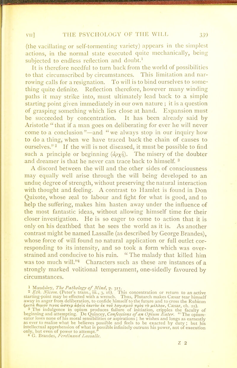 (the vacillating- or self-tormcnling variety) apjiears in the simplest actions, in the normal state executed ciuite mechanically, beiny subjected to endless reflection and doubt.' It is therefore needful to turn back from the world of possibilities to that circumscribed by circumstances. This limitation and nai- rowing calls for a resignation. To will is to bind ourselves to some- thing quite definite. Rellection therefore, however many winding paths it may strike into, must ultimately lead back to a simple starting point given immediately in our own nature ; it is a cjuestion of grasping something which lies close at hand. Expansion must be succeeded by concentration. It has been already said by Aristotle that if a man goes on deliberating for ever he will never come to a conclusion —and  we always stop in our inquiry how to do a thing, when we have traced back the chain of causes to ourselves.^ If the will is not diseased, it must be possible to find such a principle or beginning (upx'/)- The misery of the doubter and dreamer is that he never can trace back to himself ^ A discord between the will and the other sides of consciousness may equally well arise through the will being developed to an undue degree of strength, without preserving the natural interaction with thought and feeling. A contrast to Hamlet is found in Don Quixote, whose zeal to labour and fight for what is good, and to help the suffering, makes him hasten away under the influence of the most fantastic ideas, without allowing himself time for their closer investigation. He is so eager to come to action that it is only on his deathbed that he sees the world as it is. As another contrast might be named Lassalle (as described by George Brandes), whose force of will found no natural application or full outlet cor- responding to its intensity, and so took a form which was over- strained and conducive to his ruin.  The malady that killed him was too much will.'* Characters such as these are instances of a strongly marked volitional temperament, one-sidedly favoured by circumstances. 1 Maudsley, The Pathology of Mind, p. 311. - Eth. Nicom. (Peter's trans., iii., 3, 16). This concentration or return to an active starting-point may be effected with a wrench. Thus, Plutarch makes Caesar tear himself away in anger from deliberation, to confide himself to the future and to cross the Rubicon (jxera Qv\xov Tti/09 iua-rrep ac^et? eauToi/ eK tov Aoytcr/xoO Trpb? to jae'AAoi/, Caesar, ch. 22). 3 The indulgence in opium produces failure of initiation, cripples the faculty of beginning and attempting. De Quincey, Confessions of an Opiian Eater.  The opium- eater loses none of his moral sensibilities or aspirations ; he wishes and longs as earnestly as ever to realise what he believes possible and feels to be exacted by duty ; but his intellectual apprehension of what is possible infinitely outruns his power, not of execution only, but even of power to attempt.'' ■1 G. Brandes, Ferdinand Lassalle. Z 2